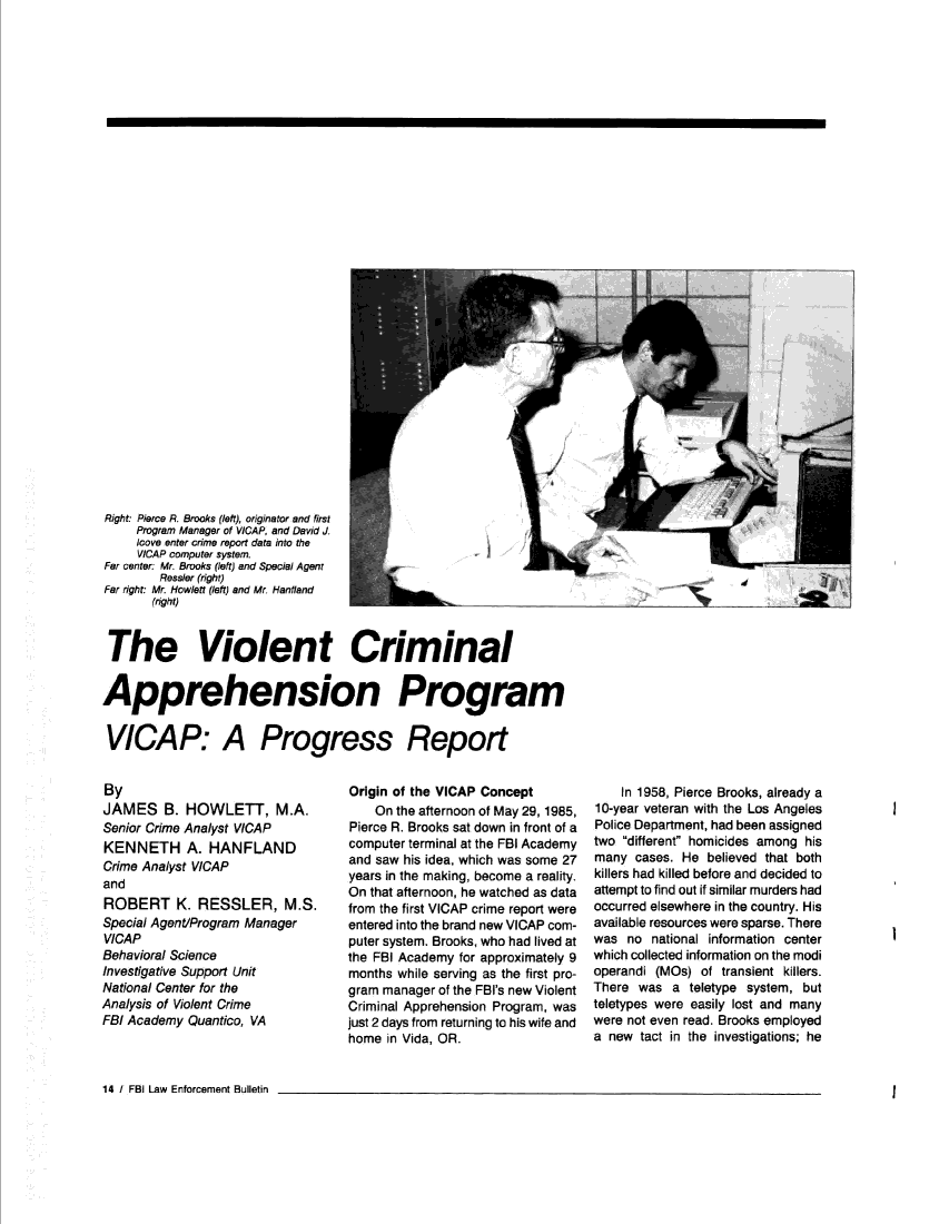 handle is hein.journals/fbileb55 and id is 378 raw text is: 
































Right: Pierce R. Brooks (left), originator and first
     Program Manager of VICAP, and David J
     icove enter crime report data into the
     VICAP computer system.
Far center: Mr. Brooks (left) and Special Agent
        Ressler (right)
Far right: Mr. Howlett (left) and Mr. Hanfland
       (right)


 The Violent Criminal


Apprehension Program


VICAP: A Progress Report


By
JAMES B. HOWLETT, M.A.
Senior Crime Analyst VICAP
KENNETH A. HANFLAND
Crime Analyst VICAP
and
ROBERT K. RESSLER, M.S.
Special Agent/Program Manager
VICAP
Behavioral Science
Investigative Support Unit
National Center for the
Analysis of Violent Crime
FBI Academy Quantico, VA


Origin of the VICAP Concept
    On the afternoon of May 29, 1985,
Pierce R. Brooks sat down in front of a
computer terminal at the FBI Academy
and saw his idea, which was some 27
years in the making, become a reality.
On that afternoon, he watched as data
from the first VICAP crime report were
entered into the brand new VICAP com-
puter system. Brooks, who had lived at
the FBI Academy for approximately 9
months while serving as the first pro-
gram manager of the FBI's new Violent
Criminal Apprehension Program, was
just 2 days from returning to his wife and
home  in Vida, OR.


    In 1958, Pierce Brooks, already a
10-year veteran with the Los Angeles
Police Department, had been assigned
two different homicides among his
many  cases. He believed that both
killers had killed before and decided to
attempt to find out if similar murders had
occurred elsewhere in the country. His
available resources were sparse. There
was  no national information center
which collected information on the modi
operandi (MOs)  of transient killers.
There  was a  teletype system, but
teletypes were easily lost and many
were not even read. Brooks employed
a new  tact in the investigations; he


14 / FBI Law Enforcement Bulletin


I


I


I


