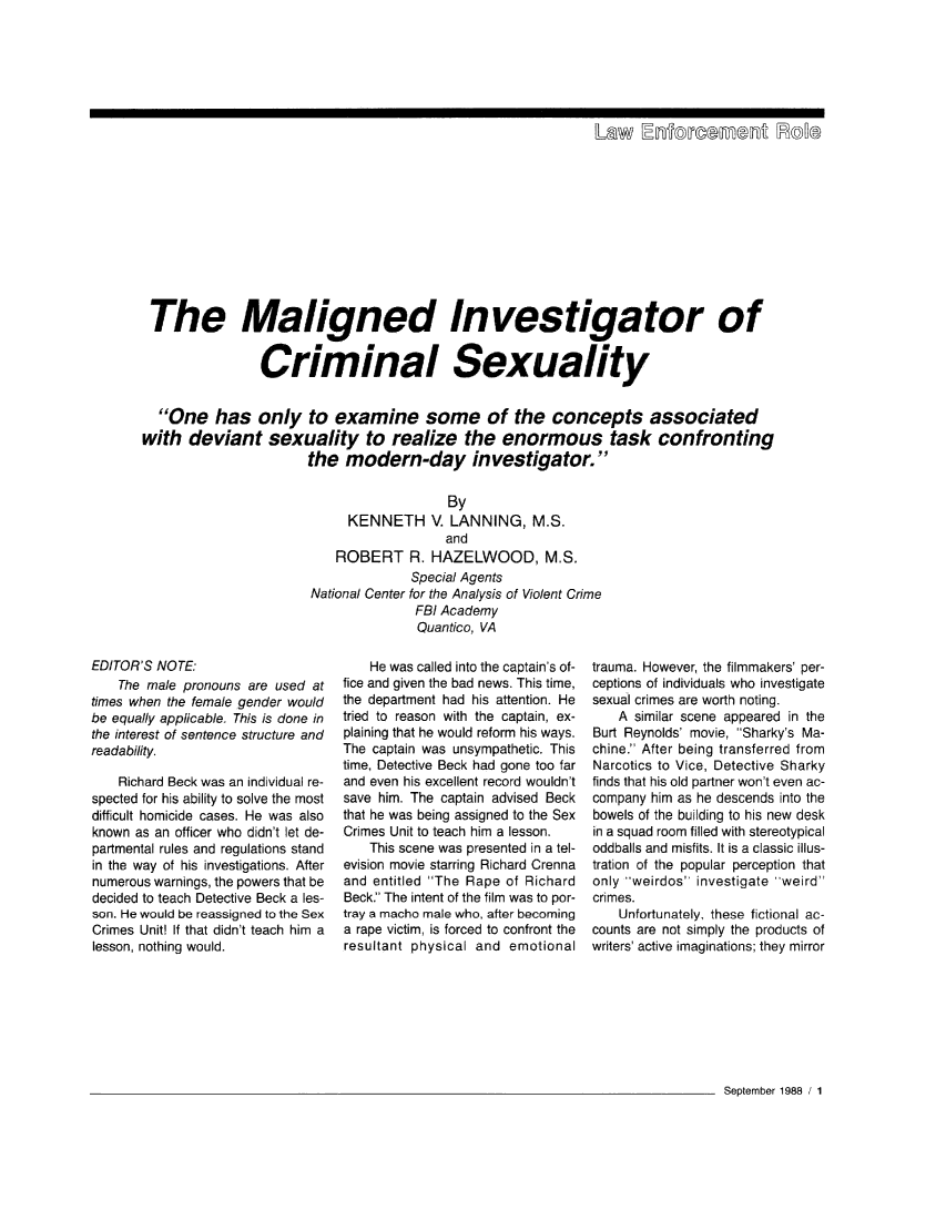 handle is hein.journals/fbileb57 and id is 266 raw text is: 






                                                               Law   [Enforcement Eoe











 The Maligned Investigator of


                Criminal Sexuality


  One has only to examine some of the concepts associated
with  deviant sexuality to realize the enormous task confronting
                       the  modern-day investigator.

                                          By
                             KENNETH V. LANNING, M.S.
                                          and
                           ROBERT R. HAZELWOOD, M.S.
                                     Special Agents
                       National Center for the Analysis of Violent Crime
                                      FBI Academy
                                      Quantico, VA


EDITOR'S NOTE:
    The male pronouns are used at
times when the female gender would
be equally applicable. This is done in
the interest of sentence structure and
readability.

    Richard Beck was an individual re-
spected for his ability to solve the most
difficult homicide cases. He was also
known as an officer who didn't let de-
partmental rules and regulations stand
in the way of his investigations. After
numerous warnings, the powers that be
decided to teach Detective Beck a les-
son. He would be reassigned to the Sex
Crimes Unit! If that didn't teach him a
lesson, nothing would.


    He was called into the captain's of-
fice and given the bad news. This time,
the department had his attention. He
tried to reason with the captain, ex-
plaining that he would reform his ways.
The captain was unsympathetic. This
time, Detective Beck had gone too far
and even his excellent record wouldn't
save him. The captain advised Beck
that he was being assigned to the Sex
Crimes Unit to teach him a lesson.
    This scene was presented in a tel-
evision movie starring Richard Crenna
and entitled The Rape of Richard
Beck. The intent of the film was to por-
tray a macho male who, after becoming
a rape victim, is forced to confront the
resultant physical and emotional


trauma. However, the filmmakers' per-
ceptions of individuals who investigate
sexual crimes are worth noting.
    A similar scene appeared in the
Burt Reynolds' movie, Sharky's Ma-
chine. After being transferred from
Narcotics to Vice, Detective Sharky
finds that his old partner won't even ac-
company him as he descends into the
bowels of the building to his new desk
in a squad room filled with stereotypical
oddballs and misfits. It is a classic illus-
tration of the popular perception that
only weirdos investigate weird
crimes.
    Unfortunately, these fictional ac-
counts are not simply the products of
writers' active imaginations; they mirror


September 1988 / 1


