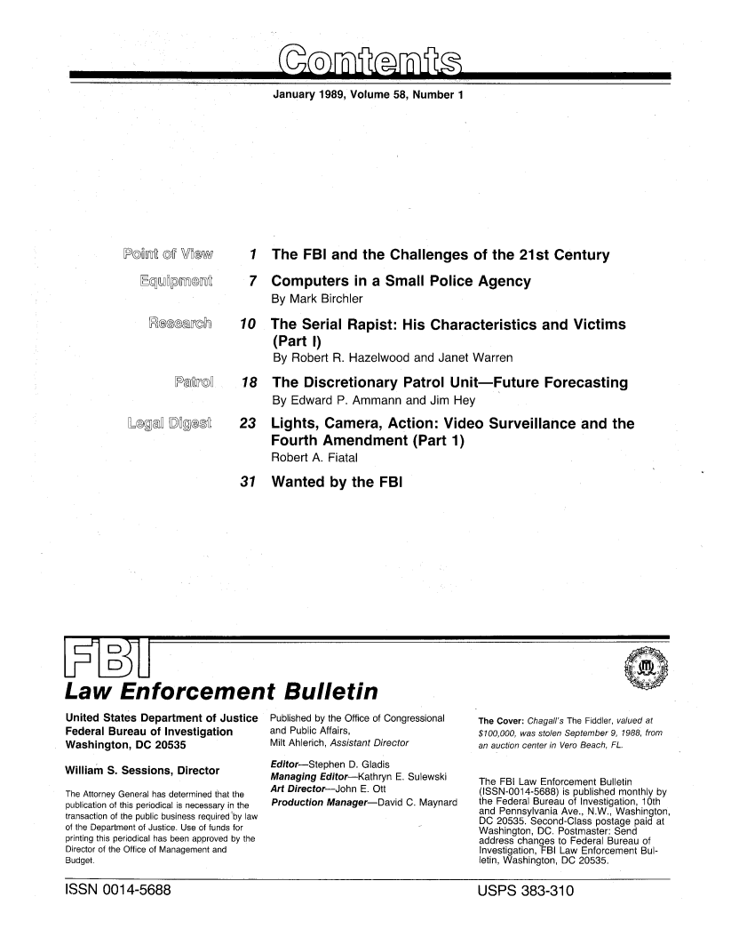 handle is hein.journals/fbileb58 and id is 1 raw text is: 






January 1989, Volume 58, Number  1


IM   i (MW~


1   The  FBI  and   the  Challenges of the 21st Century

7   Computers in a Small Police Agency
    By Mark  Birchler


earch    10   The Serial Rapist: His Characteristics and Victims
                  (Part  1)
                  By Robert R. Hazelwood  and  Janet Warren

PaTo   18   The Discretionary Patrol Unit-Future Forecasting
                  By Edward  P. Ammann   and Jim Hey


23 Lights, Camera, Action: Video Surveillance and the
      Fourth   Amendment (Part 1)
      Robert A. Fiatal


31 Wanted by the FBI


Law Enforcement Bulletin


United States Department of Justice
Federal Bureau of Investigation
Washington, DC  20535

William S. Sessions, Director

The Attorney General has determined that the
publication of this periodical is necessary in the
transaction of the public business required by law
of the Department of Justice. Use of funds for
printing this periodical has been approved by the
Director of the Office of Management and
Budget.


Published by the Office of Congressional
and Public Affairs,
Milt Ahlerich, Assistant Director

Editor-Stephen D. Gladis
Managing Editor-Kathryn E. Sulewski
Art Director-John E. Ott
Production Manager-David C. Maynard


The Cover: Chagall's The Fiddler, valued at
$100,000, was stolen September 9, 1988, from
an auction center in Vero Beach, FL.


The FBI Law Enforcement Bulletin
(ISSN-0014-5688) is published monthly by
the Federal Bureau of Investigation, 10th
and Pennsylvania Ave., N.W., Washington,
DC 20535. Second-Class postage paid at
Washington, DC. Postmaster: Send
address changes to Federal Bureau of
Investigation, FBI Law Enforcement Bul-
letin, Washington, DC 20535.


ISSN   0014-5688                                                        USPS 383-310


LogeC  Mg(


ISSN   0014-5688


USPS 383-310


