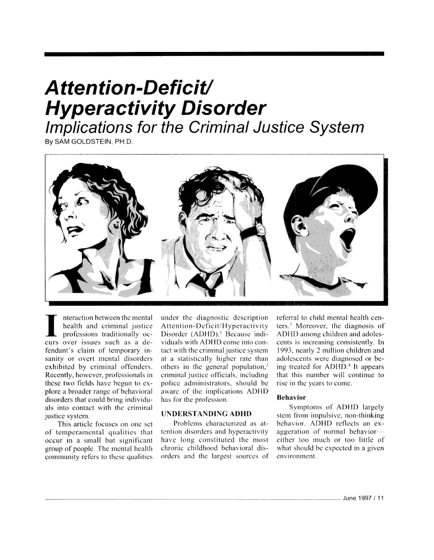 handle is hein.journals/fbileb66 and id is 177 raw text is: 











Attention-Deficit!


Hyperactivity Disorder

Implications for the Criminal Justice System
By SAM GOLDSTEIN,  PHD.


  I  ntection between the mental
     healthi and crimiinal justice
     prolesWns  traditionally oc-
curs over tsues such  as a de-
fendant's clim of temporary in-
sanity or ocii 1ntcld disorders
exhibited by criminal ofTenders.
Recently, however professionals in
these two fields hate hegun to ex-
plore a broaie ance of behaioral
disorders that could bring indivlidu-
als into contact wl Ii the criminal1
justice syoem
    Th1is arle focluses o one set
of telmpefrmental judillies that
occur In a sill  but sIinilicant
group of people The incital health
community refers to these qualities


under the diagnostic decription
Attention-Deficil lt/yperativity
Disorder (AD lID).' Because indi-
viduals with AD1ID comi into con-
tact with the criminal justice system
at a statisticall igher rate thall
otellrs  1hge   po  puation,
crillinal justice offilcials,  inluiding
police adminlitraois, should he
aware of' the implications ADIIll)
has fr the prla-ewian.

INDERS'1ANDIG     AI110
   Problemlis chdacterl/d a t-
tention disorders and hpelatliviy
have long constiluted the most
chroiic childhood bhavi ord dis-
orders and the largest sources of


IClal  tot child mental hea lth cen-
tersI \Moleover 111 diagnosis of
A)111 amni   children and doles-
Lcnts is 1Icaslng consistenly. In
19   n)leal 2 mil ion childrenl and
adlescents were diagnosed or be-
illg treaelld for AlID) It appears
that this 11umber w ill continue to
rise in the yars to comie.

Behavior
   Syniptons of ADI  D  lrgely
stemn f01o1 Impulsive, non-thiliking
behavi. )ADID   reflects an ex-
aggelrat11ion of normal behavior
eiticr too much or too little of
what should be cxpeteit a Il gen
environment.


June 1997 / 11


