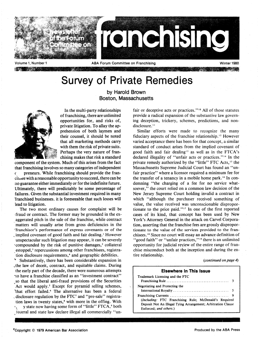 handle is hein.journals/fchlj1 and id is 1 raw text is: Volume ~ ~ ~ ~ ~ ~ ~ ~~~1 1,K Numbe 1IBIouICmiteo!Faciig  itr18

Survey of Private Remedies
by Harold Brown
Boston, Massachusetts

In the multi-party relationships
of franchising, there are unlimited
opportunities for, and risks of,
S     private litigation. To allay the ap-
*      prehension of both laymen and
'     their counsel, it should be noted
that all marketing methods carry
with them the risk of private suits.
Perhaps the very nature of fran-
chising makes that risk a standard
component of the system. Much of this arises from the fact
that franchising involves so many categories of independent
C    preneurs. While franchising should provide the fran-
cui.ee with a reasonable opportunity to succeed, there can be
no guarantee either immediately or for the indefinite future.
Ultimately, there will predictably be some percentage of
failures. Given the substantial investment required in many
Yranchised businesses, it is foreseeable that such losses will
lead to litigation.
The two most ordinary causes for complaint will be
fraud or contract. The former may be grounded in the ex-
aggerated pitch in the sale of the franchise, while contract
matters will usually arise from gross deficiencies in the
franchisor's performance of express covenants or of the
, implied covenant of good faith and fair dealing.' However
unspectacular such litigation may appear, it can be severely
,compounded by the risk of punitive damages,2 collateral
estoppel,3 repercussions among other franchisees, registra-
tion disclosure requirements,' and geographic debilities.
Substantively, there has been considerable expansion in
,the law of deceit, contract, and equitable claims. During
the early part of the decade, there were numerous attempts
to have a franchise classified as an investment contract
,so that the liberal anti-fraud provisions of the Securities
Act would apply.5 Except for pyramid selling schemes,
that effort failed.6 The alternative has been a federal
disclosure regulation by the FTC' and pre-sale registra-
tion laws in twenty states, with more in the offing. With
,   y state now having some form of little FTCA,9 both
teuLeral and state law declare illegal all commercially un-

fair or deceptive acts or practices.' All of those statutes
provide a radical expansion of the substantive law govern-
ing deception, trickery, schemes, predictions, and non-
disclosure.'
Similar efforts were made to recognize the many
fiduciary aspects of the franchise relationship.'2 However
varied acceptance there has been for that concept, a similar
standard of conduct arises from the implied covenant of
good faith and fair dealing3 as well as in the FTCA's
declared illegality of unfair acts or practices.'4 In the
private remedy authorized by the little FTC Acts,'5 the
Massachusetts Supreme Judicial Court has found an un-
fair practice where a licensor required a minimum fee for
the transfer of a tenancy in a mobile home park.'6 In con-
demning the charging of a fee for no service what-
soever, the court relied on a common law decision of the
New Jersey Supreme Court holding invalid a contract in
which although the purchaser received something of
value, the value received was unconscionable dispropor-
tionate to the price paid.'7 In one of the first reported
cases of its kind, that concept has been used by New
York's Attorney General in the attack on Carvel Corpora-
tion, asserting that the franchise fees are grossly dispropor-
tionate to the value of the services provided to the fran-
chisees.' Since no court will essay an advance definition of
good faith or unfair practices, 9 there is an unlimited
opportunity for judicial reyiew of the entire range of fran-
chise misconduct both at the inception and during the en-
tire relationship.
(continued on page 4)
Elsewhere in This Issue
Trademark Licensing and the FTC
Franchising  Rule  .....................................  3
Negotiating and Protecting the
International Royalty  .................................  5
Franchising Currents .................................  9
(Including: FTC Franchising Rule; McDonald's Required
Deposit Not An Illegal Tying Arrangement; Arbitration Clause
Enforced; and others.)

'Copyright © 1979 American Bar Association

R RRQ
ee                     ZZZ

Volume 1, Number 1

ABA Forum Committee on Franchising

Winter 1980

Produced by the ABA Press


