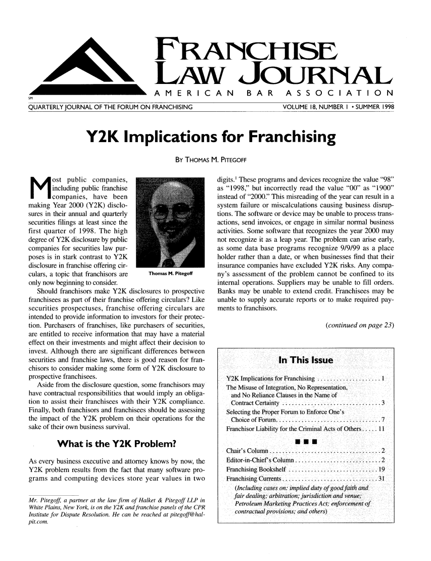 handle is hein.journals/fchlj18 and id is 1 raw text is: FRNCHISE
LAW JOURNAL
AMERICAN  BAR  ASSOCIATION

QUARTERLY JOURNAL OF THE FORUM ON FRANCHISING

VOLUME 18, NUMBER I  SUMMER 1998

Y2K Implications for Franchising
By THOMAS M. PITEGOFF

ost public companies,
including public franchise
companies, have been
making Year 2000 (Y2K) disclo-
sures in their annual and quarterly
securities filings at least since the
first quarter of 1998. The high
degree of Y2K disclosure by public
companies for securities law pur-
poses is in stark contrast to Y2K
disclosure in franchise offering cir-
culars, a topic that franchisors are  Thomas M. Pitegoff
only now beginning to consider.
Should franchisors make Y2K disclosures to prospective
franchisees as part of their franchise offering circulars? Like
securities prospectuses, franchise offering circulars are
intended to provide information to investors for their protec-
tion. Purchasers of franchises, like purchasers of securities,
are entitled to receive information that may have a material
effect on their investments and might affect their decision to
invest. Although there are significant differences between
securities and franchise laws, there is good reason for fran-
chisors to consider making some form of Y2K disclosure to
prospective franchisees.
Aside from the disclosure question, some franchisors may
have contractual responsibilities that would imply an obliga-
tion to assist their franchisees with their Y2K compliance.
Finally, both franchisors and franchisees should be assessing
the impact of the Y2K problem on their operations for the
sake of their own business survival.
What is the Y2K Problem?
As every business executive and attorney knows by now, the
Y2K problem results from the fact that many software pro-
grams and computing devices store year values in two
Mr. Pitegoff, a partner at the law firm of Halket & Pitegoff LLP in
White Plains, New York, is on the Y2K and franchise panels of the CPR
Institute for Dispute Resolution. He can be reached at pitegoff@hal-
pit. com.

digits.' These programs and devices recognize the value 98
as 1998, but incorrectly read the value 00 as 1900
instead of 2000. This misreading of the year can result in a
system failure or miscalculations causing business disrup-
tions. The software or device may be unable to process trans-
actions, send invoices, or engage in similar normal business
activities. Some software that recognizes the year 2000 may
not recognize it as a leap year. The problem can arise early,
as some data base programs recognize 9/9/99 as a place
holder rather than a date, or when businesses find that their
insurance companies have excluded Y2K risks. Any compa-
ny's assessment of the problem cannot be confined to its
internal operations. Suppliers may be unable to fill orders.
Banks may be unable to extend credit. Franchisees may be
unable to supply accurate reports or to make required pay-
ments to franchisors.
(continued on page 23)
In This Issue
Y2K  Implications for Franchising  .................... 1
The Misuse of Integration, No Representation,
and No Reliance Clauses in the Name of
Contract Certainty ................ .......... 3
Selecting the Proper Forum to Enforce One's
Choice  of Forum   ................................. 7
Franchisor Liability for the Criminal Acts of Others.   11
SEE
Chair's Column ............................2
Editor-in-Chief s Column  ........................... 2
Franchising  Bookshelf  ............................ 19
Franchising  Currents .................. ............ 31
(Including cases on: implied duty of good faith and
fair dealing; arbitration; jurisdiction and venue;
Petroleum Marketing Practices Act; enforcement of
contractual provisions; and others)

IA                               L


