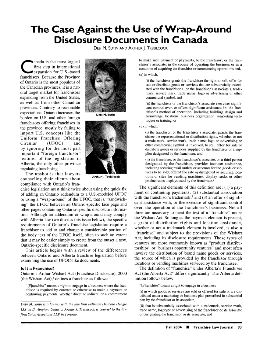 handle is hein.journals/fchlj24 and id is 83 raw text is: The Case Against the Use of Wrap-Around
Disclosure Documents in Canada
DEBI M. SUTIN AND ARTHUR J. TREBILCOCK

anada is the most logical
first step in international
expansion for U.S.-based
franchisors. Because the Province
of Ontario is the most populous of
the Canadian provinces, it is a nat-
ural target market for franchisors
expanding from the United States,
as well as from other Canadian
provinces. Contrary to reasonable
expectations, Ontario increases the Dbi M. Sutin
burden on U.S. and other foreign
franchisors offering franchises in
the province, mostly by failing to
import U.S. concepts like the
Uniform Franchise Offering
Circular     (UFOC)        and
by ignoring for the most part
important foreign franchisor
features of the legislation in
Alberta, the only other province
regulating franchising.
The upshot is that lawyers
counseling their clients about      ArthurJ. Trebilcock
compliance with Ontario's fran-
chise legislation must think twice about using the quick fix
of adding an Ontario addendum to a U.S.-modeled UFOC
or using a wrap-around of the UFOC, that is, sandwich-
ing the UFOC between an Ontario-specific face page and
other pages containing Ontario-specific disclosure informa-
tion. Although an addendum or wrap-around may comply
with Alberta law (we discuss this issue below), the specific
requirements of Ontario's franchise legislation require a
franchisor to add to and change a considerable portion of
the body text of the UFOC itself, often to such an extent
that it may be easier simply to create from the outset a new,
Ontario-specific disclosure document.
This article begins with a review of the differences
between Ontario and Alberta franchise legislation before
examining the use of UFOC-like documents.
Is It a Franchise?
Ontario's Arthur Wishart Act (Franchise Disclosure), 2000
(the Wishart Act),' defines a franchise as follows:
[Firanchise means a right to engage in a business where the fran-
chisee is required by contract or otherwise to make a payment or
continuing payments, whether direct or indirect, or a commitment
Debi M. Sutin is a lawyer with the law firm Feltmate Delibato Heagle
LLP in Burlington, Ontario. Arthur J. Trebilcock is counsel to the law
firm Sotos Associates LLP in Toronto.

to make such payment or payments, to the franchisor, or the fran-
chisor's associate, in the course of operating the business or as a
condition of acquiring the franchise or commencing operations and,
(a) in which,
(i) the franchisor grants the franchisee the right to sell, offer for
sale or distribute goods or services that are substantially associ-
ated with the franchisor's, or the franchisor's associate's, trade-
mark, service mark, trade name, logo or advertising or other
commercial symbol, and
(ii) the franchisor or the franchisor's associate exercises signifi-
cant control over, or offers significant assistance in, the fran-
chisee's method of operation, including building design and
furnishings, locations, business organization, marketing tech-
niques or training, or
(b) in which,
(i) the franchisor, or the franchisor's associate, grants the fran-
chisee the representational or distribution rights, whether or not
a trade-mark, service mark, trade name, logo or advertising or
other commercial symbol is involved, to sell, offer for sale or
distribute goods or services supplied by the franchisor or a sup-
plier designated by the franchisor, and
(ii) the franchisor, or the franchisor's associate, or a third person
designated by the franchisor, provides location assistance,
including securing retail outlets or accounts for the goods or ser-
vices to be sold, offered for sale or distributed or securing loca-
tions or sites for vending machines, display racks or other
product sales displays used by the franchisee.'
The significant elements of this definition are: (1) a pay-
ment or continuing payments; (2) substantial association
with the franchisor's trademark;3 and (3) an offer of signifi-
cant assistance with, or the exercise of significant control
over, the operation of the franchisee's business. Not all
three are necessary to meet the test of a franchise under
the Wishart Act. So long as the payment element is present,
a grant of distribution rights and location assistance,
whether or not a trademark element is involved, is also a
franchise and subject to the provisions of the Wishart
Act, including its disclosure requirements. These types of
ventures are more commonly known as product distribu-
torships or business opportunity ventures and most often
involve the distribution of brand name goods or services,
the source of which is provided by the franchisor through
locations or vending machines serviced by the franchisee.
The definition of franchise under Alberta's Franchises
Act (the Alberta Act)4 differs significantly. The Alberta def-
inition follows below:
[F]ranchise means a right to engage in a business
(i) in which goods or services are sold or offered for sale or are dis-
tributed under a marketing or business plan prescribed in substantial
part by the franchisor or its associate,
(ii) that is substantially associated with a trademark, service mark,
trade name, logotype or advertising of the franchisor or its associate
or designating the franchisor or its associate, and

Fall 2004  N  Franchise Law Journal 83



