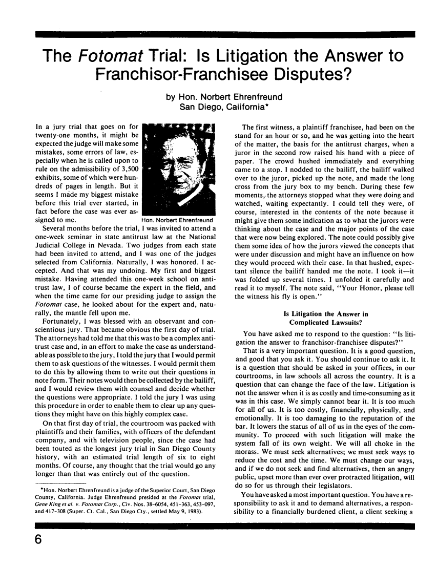 handle is hein.journals/fchlj3 and id is 54 raw text is: The Fotomat Trial: Is Litigation the Answer to
Franchisor-Franchisee Disputes?
by Hon. Norbert Ehrenfreund
San Diego, California*

In a jury trial that goes on for
twenty-one months, it might be
expected the judge will make some
mistakes, some errors of law, es-
pecially when he is called upon to
rule on the admissibility of 3,500
exhibits, some of which were hun-
dreds of pages in length. But it
seems I made my biggest mistake
before this trial ever started, in
fact before the case was ever as-
signed to me.                  Hon. Norbert Ehrenfreund
Several months before the trial, I was invited to attend a
one-week seminar in state antitrust law at the National
Judicial College in Nevada. Two judges from each state
had been invited to attend, and I was one of the judges
selected from California. Naturally, I was honored. I ac-
cepted. And that was my undoing. My first and biggest
mistake. Having attended this one-week school on anti-
trust law, I of course became the expert in the field, and
when the time came for our presiding judge to assign the
Fotomat case, he looked about for the expert and, natu-
rally, the mantle fell upon me.
Fortunately, I was blessed with an observant and con-
scientious jury. That became obvious the first day of trial.
The attorneys had told me that this was to be a complex anti-
trust case and, in an effort to make the case as understand-
able as possible to the jury, I told the jury that I would permit
them to ask questions of the witnesses. I would permit them
to do this by allowing them to write out their questions in
note form. Their notes would then be collected by the bailiff,
and I would review them with counsel and decide whether
the questions were appropriate. I told the jury I was using
this procedure in order to enable them to clear up any ques-
tions they might have on this highly complex case.
On that first day of trial, the courtroom was packed with
plaintiffs and their families, with officers of the defendant
company, and with television people, since the case had
been touted as the longest jury trial in San Diego County
history, with an estimated trial length of six to eight
months. Of course, any thought that the trial would go any
longer than that was entirely out of the question.
* Hon. Norbert Ehrenfreund is a judge of the Superior Court, San Diego
County, California. Judge Ehrenfreund presided at the Fotomat trial,
Gene King et a. v. Fotomat Corp., Civ. Nos. 38-6054, 451-363,453-097,
and 417-308 (Super. Ct. Cal., San Diego Cty., settled May 9, 1983).

The first witness, a plaintiff franchisee, had been on the
stand for an hour or so, and he was getting into the heart
of the matter, the basis for the antitrust charges, when a
juror in the second row raised his hand with a piece of
paper. The crowd hushed immediately and everything
came to a stop. I nodded to the bailiff, the bailiff walked
over to the juror, picked up the note, and made the long
cross from the jury box to my bench. During these few
moments,- the attorneys stopped what they were doing and
watched, waiting expectantly. I could tell they were, of
course, interested in the contents of the note because it
might give them some indication as to what the jurors were
thinking about the case and the major points of the case
that were now being explored. The note could possibly give
them some idea of how the jurors viewed the concepts that
were under discussion and might have an influence on how
they would proceed with their case. In that hushed, expec-
tant silence the bailiff handed me the note. I took it-it
was folded up several times. I unfolded it carefully and
read it to myself. The note said, Your Honor, please tell
the witness his fly is open.
Is Litigation the Answer in
Complicated Lawsuits?
You have asked me to respond to the question: Is liti-
gation the answer to franchisor-franchisee disputes?
That is a very important question. It is a good question,
and good that you ask it. You should continue to ask it. It
is a question that should be asked in your offices, in our
courtrooms, in law schools all across the country. It is a
question that can change the face of the law. Litigation is
not the answer when it is as costly and time-consuming as it
was in this case. We simply cannot bear it. It is too much
for all of us. It is too costly, financially, physically, and
emotionally. It is too damaging to the reputation of the
bar. It lowers the status of all of us in the eyes of the com-
munity. To proceed with such litigation will make the
system fall of its own weight. We will all choke in the
morass. We must seek alternatives; we must seek ways to
reduce the cost and the time. We must change our ways,
and if we do not seek and find alternatives, then an angry
public, upset more than ever over protracted litigation, will
do so for us through their legislators.
You have asked a most important question. You have a re-
sponsibility to ask it and to demand alternatives, a respon-
sibility to a financially burdened client, a client seeking a


