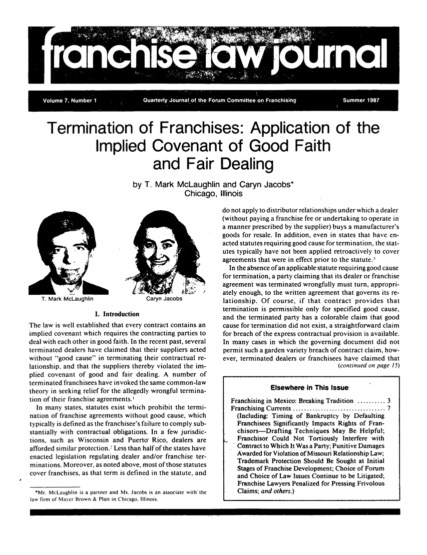 handle is hein.journals/fchlj7 and id is 1 raw text is: Termination of Franchises: Application of the
Implied Covenant of Good Faith
and Fair Dealing

by T. Mark McLaughlin and Caryn Jacobs*
Chicago, Illinois

T. Mark McLaughlin               Caryn Jacobs
I. Introduction
The law is well established that every contract contains an
implied covenant which requires the contracting parties to
deal with each other in good faith. In the recent past, several
terminated dealers have claimed that their suppliers acted
without good cause in terminating their contractual re-
lationship, and that the suppliers thereby violated the im-
plied covenant of good and fair dealing. A number of
terminated franchisees have invoked the same common-law
theory in seeking relief for the allegedly wrongful termina-
tion of their franchise agreements.
In many states, statutes exist which prohibit the termi-
nation of franchise agreements without good cause, which
typically is defined as the franchisee's failure to comply sub-
stantially with contractual obligations. In a few jurisdic-
tions, such as Wisconsin and Puerto Rico, dealers are
afforded similar protection.2 Less than half of the states have
enacted legislation regulating dealer and/or franchise ter-
minations. Moreover, as noted above, most of those statutes
cover franchises, as that term is defined in the statute, and
*Mr. McLaughlin is a partner and Ms. Jacobs is an associate with'the
law firm of Mayer Brown & Platt in Chicago. Illinois.

do not apply to distributor relationships under which a dealer
(without paying a franchise fee or undertaking to operate in
a manner prescribed by the supplier) buys a manufacturer's
goods for resale. In addition, even in states that have en-
acted statutes requiring good cause for termination, the stat-
utes typically have not been applied retroactively to cover
agreements that were in effect prior to the statute.3
In the absence of an applicable statute requiring good cause
for termination, a party claiming that its dealer or franchise
agreement was terminated wrongfully must turn, appropri-
ately enough, to the written agreement that governs its re-
lationship. Of course, if that contract provides that
termination is permissible only for specified good cause,
and the terminated party has a colorable claim that good
cause for termination did not exist, a straightforward claim
for breach of the express contractual provision is available.
In many cases in which the governing document did not
permit such a garden variety breach of contract claim, how-
ever, terminated dealers or franchisees have claimed that
(continued on page 15)
Elsewhere in This Issue
Franchising in Mexico: Breaking Tradition .......... 3
Franchising  Currents  ................................. 7
(Including: Timing of Bankruptcy by Defaulting
Franchisees Significantly Impacts Rights of Fran-
chisors-Drafting Techniques May Be Helpful;
Franchisor Could Not Tortiously Interfere with
Contract to Which It Was a Party; Punitive Damages
Awarded for Violation of Missouri Relationship Law;
Trademark Protection Should Be Sought at Initial
Stages of Franchise Development; Choice of Forum
and Choice of Law Issues Continue to be Litigated;
Franchise Lawyers Penalized for Pressing Frivolous
Claims; and others.)


