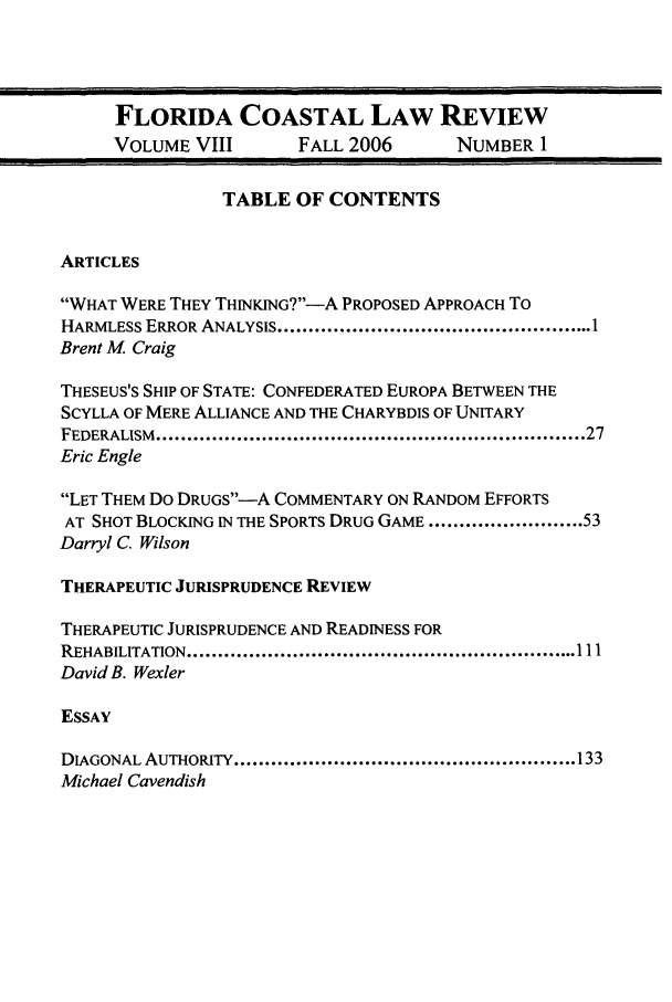 handle is hein.journals/fclj8 and id is 1 raw text is: FLORIDA COASTAL LAW REVIEW
VOLUME VIII        FALL 2006       NUMBER 1
TABLE OF CONTENTS
ARTICLES
WHAT WERE THEY THINKING?--A PROPOSED APPROACH To
HARMLESS ERROR ANALYSIS ................................................... 1
Brent M Craig
THESEUS'S SHIP OF STATE: CONFEDERATED EUROPA BETWEEN THE
SCYLLA OF MERE ALLIANCE AND THE CHARYBDIS OF UNITARY
FEDERALISM  .................................................................... 27
Eric Engle
LET THEM Do DRUGS-A COMMENTARY ON RANDOM EFFORTS
AT SHOT BLOCKING IN THE SPORTS DRUG GAME ......................... 53
Darryl C. Wilson
THERAPEUTIC JURISPRUDENCE REVIEW
THERAPEUTIC JURISPRUDENCE AND READINESS FOR
REHABILITATION ............................................................... 111
David B. Wexler
ESSAY
DIAGONAL AUTHORITY ....................................................... 133
Michael Cavendish


