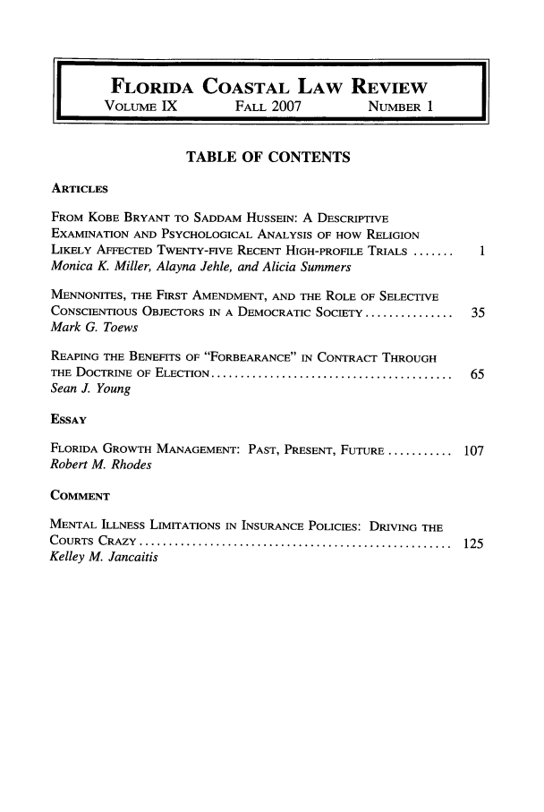 handle is hein.journals/fclj9 and id is 1 raw text is: I[  FLORIDA COASTAL LAW REVIEW
VOLUME IX  FALL 2007  NUMBER 1 I

TABLE OF CONTENTS

ARTICLES

FROM KOBE BRYANT TO SADDAM HUSSEIN: A DESCRIPTIVE
EXAMINATION AND PSYCHOLOGICAL ANALYSIS OF HOW RELIGION
LIKELY AFFECTED TWENTY-FIVE RECENT HIGH-PROFILE TRIALS .......  1
Monica K. Miller, Alayna Jehle, and Alicia Summers
MENNONITES, THE FIRST AMENDMENT, AND THE ROLE OF SELECTIVE
CONSCIENTIOUS OBJECTORS IN A DEMOCRATIC SOCIETY ...............  35
Mark G. Toews
REAPING THE BENEFITS OF FORBEARANCE IN CONTRACT THROUGH
THE DOCTRINE OF ELECTION ............................................ 65
Sean J. Young
ESSAY
FLORIDA GROWTH MANAGEMENT: PAST, PRESENT, FUTURE ........... 107
Robert M. Rhodes
COMMENT
MENTAL ILLNESS LIMITATIONS IN INSURANCE POLICIES: DRIVING THE
COURTS CRAZY ........................................................ 125
Kelley M. Jancaitis


