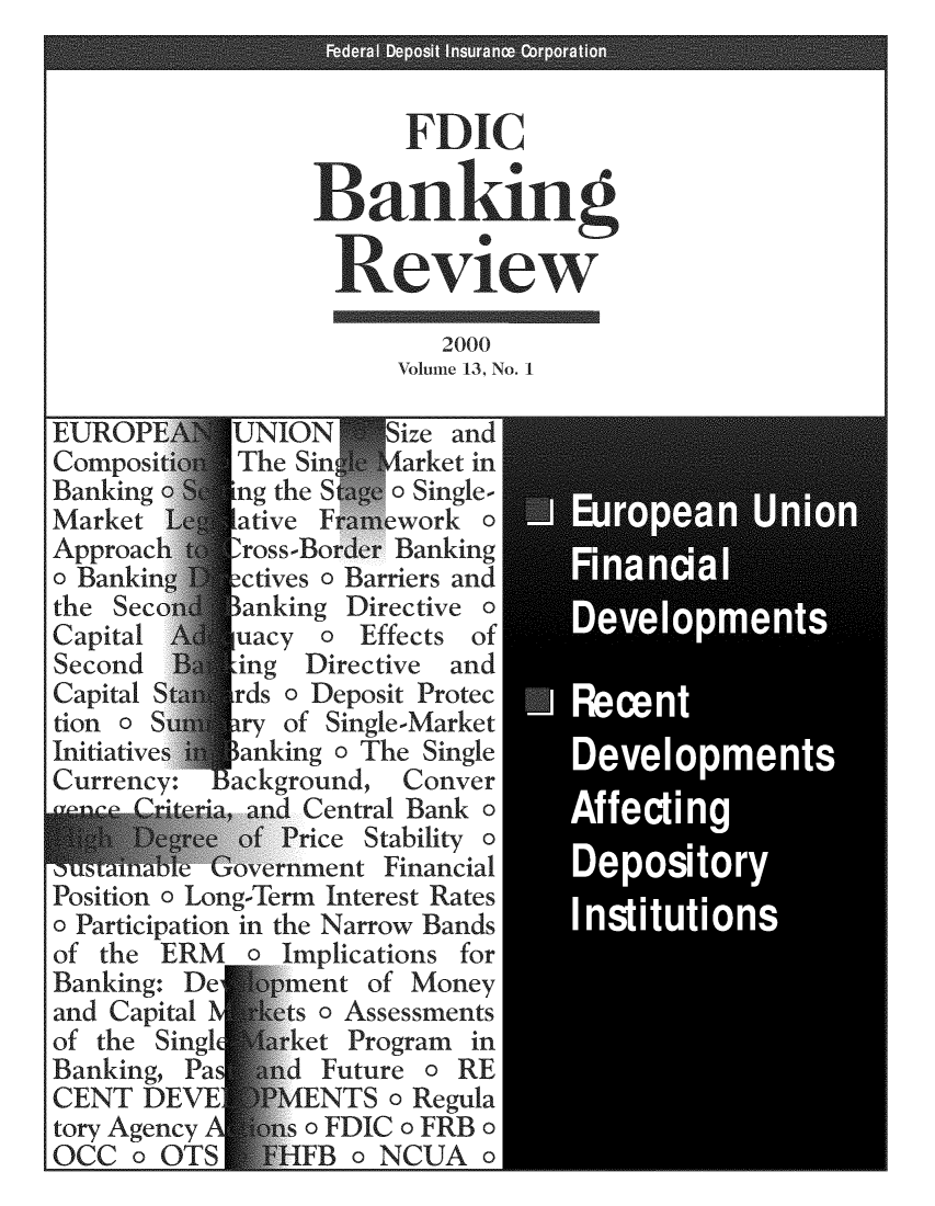 handle is hein.journals/fdicbnkrv13 and id is 1 raw text is: 









                           2000
                        Volume 13, No. 1

EUROPI       UNION     Size and
Compositi1   The Sin    iarket in
Banking o    ng the S   o Single-
Market       ative F   ework  a
Approach  1  ross-Border Banking
a Banking ctives   a Barriers and
the Seco    I anking Directive o
Capital      uacy  a  Effects of
Second  't   ing  Directive and
Capital S  rds  o Deposit Protec
tion   S     ry of Single-Market
Initiatives  anking a The Single
Currency:  background,   Conver
        Sr ia, and Central Bank o    A
              of Price Stability a
ousCtaaole Government  Financial     D
Position a Long-Term Interest Rates
o Participation in the Narrow Bands
of the  ERM   o Implications for
Banking: De     ment  of Money
and Capital N   ts a Assessments
of the Singl ket Program in
Banking, Pa     d  Future o RE
CENT  DEVE      MENTS   o Regula
tory Agency A    so FDIC o FRB o
OCC   o OTS     HFB  o NCUA   o


