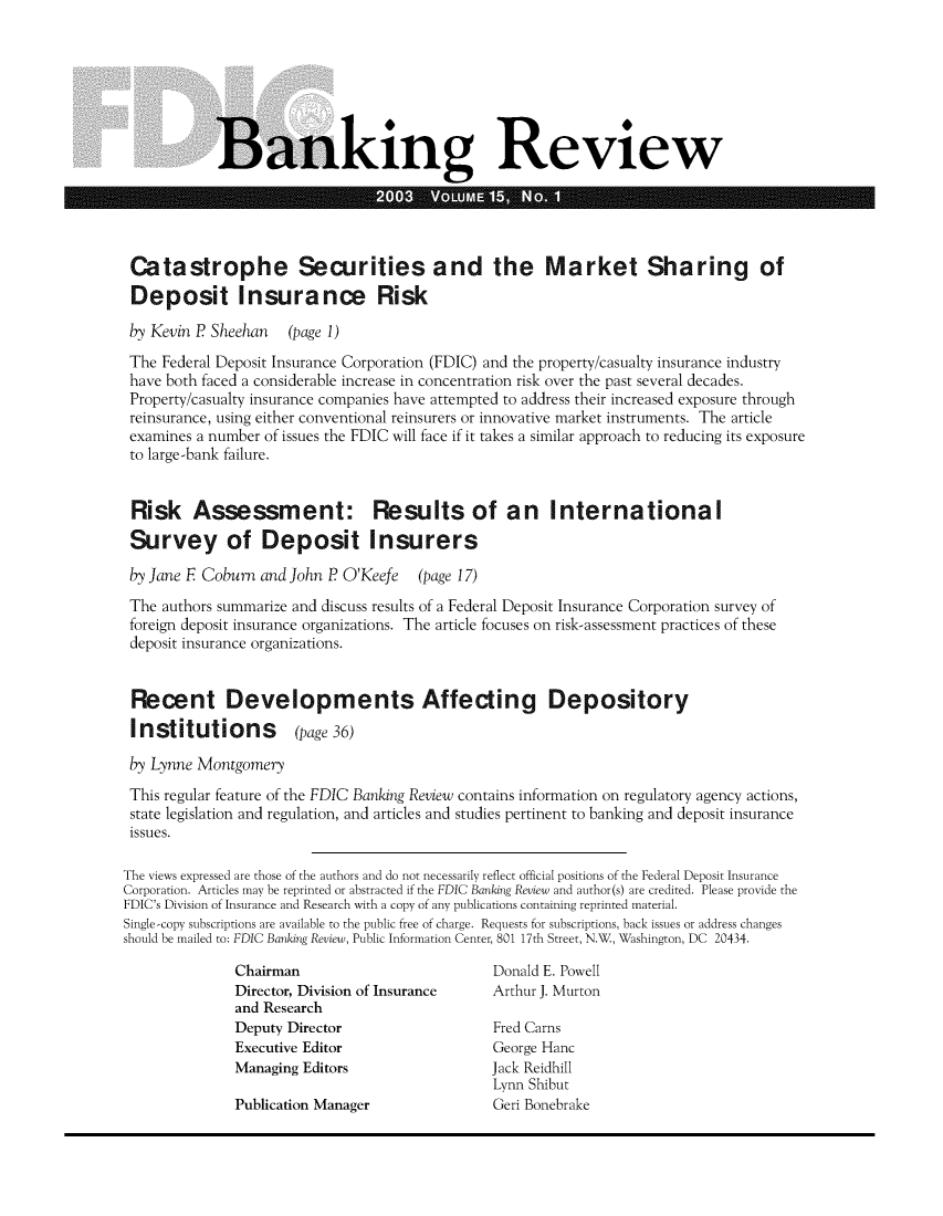handle is hein.journals/fdicbnkrv15 and id is 1 raw text is: 







            Banking Review





 Catastrophe Securities and the Market Sharing of
 Deposit Insurance Risk

 by Kevin P Sheehan   (page 1)
 The Federal Deposit Insurance Corporation (FDIC) and the property/casualty insurance industry
 have both faced a considerable increase in concentration risk over the past several decades.
 Property/casualty insurance companies have attempted to address their increased exposure through
 reinsurance, using either conventional reinsurers or innovative market instruments. The article
 examines a number of issues the FDIC will face if it takes a similar approach to reducing its exposure
 to large-bank failure.


 Risk Assessment: Results of an International
 Survey of Deposit Insurers

 by Jane F Coburn and John P O'Keefe   (page 17)
 The authors summarize and discuss results of a Federal Deposit Insurance Corporation survey of
 foreign deposit insurance organizations. The article focuses on risk-assessment practices of these
 deposit insurance organizations.


 Recent Developments Affecting Depository
 Institutions (page 36)

 by Lynne Montgomery
 This regular feature of the FDIC Banking Review contains information on regulatory agency actions,
 state legislation and regulation, and articles and studies pertinent to banking and deposit insurance
 issues.

The views expressed are those of the authors and do not necessarily reflect official positions of the Federal Deposit Insurance
Corporation. Articles may be reprinted or abstracted if the FDIC Banking Review and author(s) are credited. Please provide the
FDIC's Division of Insurance and Research with a copy of any publications containing reprinted material.
Single-copy subscriptions are available to the public free of charge. Requests for subscriptions, back issues or address changes
should be mailed to: FDIC Banking Review, Public Information Center, 801 17th Street, NW, Washington, DC 20434.

               Chairman                         Donald E. Powell
               Director, Division of Insurance  Arthur J. Murton
               and Research
               Deputy Director                  Fred Carns
               Executive Editor                 George Hanc
               Managing Editors                 Jack Reidhill
                                                Lynn Shibut
               Publication Manager              Geri Bonebrake


