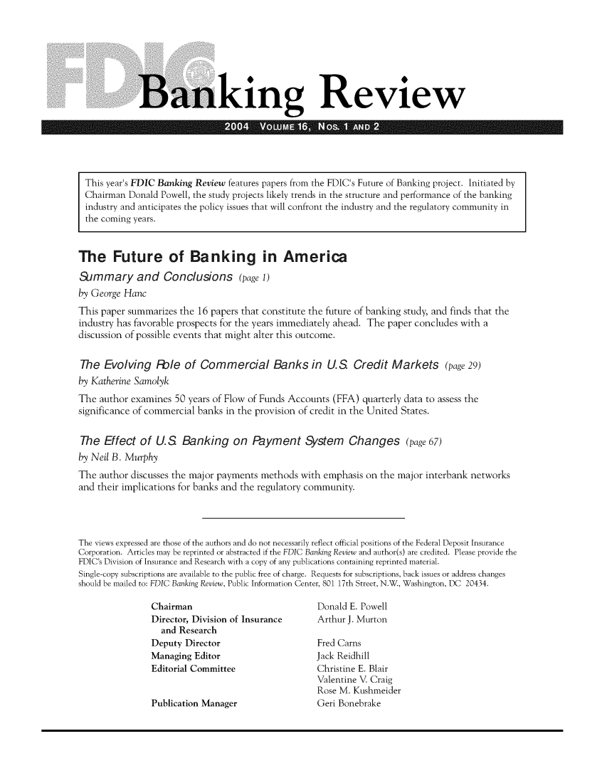 handle is hein.journals/fdicbnkrv16 and id is 1 raw text is: 








             Banking Review






 This year's FDIC Banking Review features papers from the FDIC's Future of Banking project. Initiated by
 Chairman  Donald Powell, the study projects likely trends in the structure and performance of the banking
 industry and anticipates the policy issues that will confront the industry and the regulatory community in
 the coming years.



 The Future of Banking in America

 Simmary and Conclusions (page 1)
 by George Hanc
 This paper summarizes the 16 papers that constitute the future of banking study, and finds that the
 industry has favorable prospects for the years immediately ahead. The paper concludes with a
 discussion of possible events that might alter this outcome.


 The  Evolving   Fble  of Commercial Banks in US Credit Markets (page 29)
 by Katherine Samolyk
 The author examines 50 years of Flow of Funds Accounts (FFA) quarterly data to assess the
 significance of commercial banks in the provision of credit in the United States.


 The  Effect of  U.S  Banking on Payment System Changes (page 67)
 by Neil B. Murphy
 The author discusses the major payments methods with emphasis on the major interbank networks
 and their implications for banks and the regulatory community.




The views expressed are those of the authors and do not necessarily reflect official positions of the Federal Deposit Insurance
Corporation. Articles may be reprinted or abstracted if the FDIC Banking Review and author(s) are credited. Please provide the
FDIC's Division of Insurance and Research with a copy of any publications containing reprinted material.
Single-copy subscriptions are available to the public free of charge. Requests for subscriptions, back issues or address changes
should be mailed to: FDIC Banking Review, Public Information Center, 801 17th Street, N.W., Washington, DC 20434.

                Chairman                           Donald E. Powell
                Director, Division of Insurance    Arthur J. Murton
                  and Research
                Deputy Director                    Fred Carns
                Managing Editor                    Jack Reidhill
                Editorial Committee                Christine E. Blair
                                                   Valentine V. Craig
                                                   Rose M. Kushmeider
                Publication Manager                Geri Bonebrake


