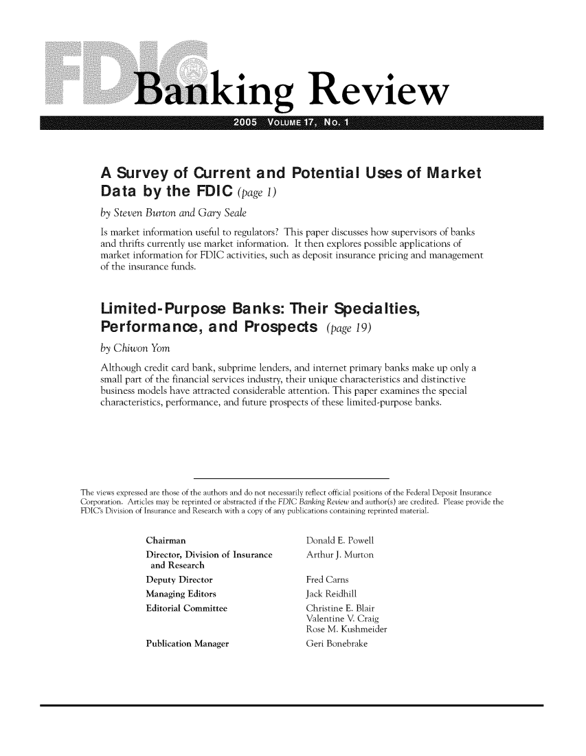 handle is hein.journals/fdicbnkrv17 and id is 1 raw text is: 








Banking Review

                     20  V E


    A   Survey of Current and Potential Uses of Market

    Data by the FDIC (page 1)

    by Steven Burton and Gary Seale

    Is market information useful to regulators? This paper discusses how supervisors of banks
    and thrifts currently use market information. It then explores possible applications of
    market information for FDIC activities, such as deposit insurance pricing and management
    of the insurance funds.



    Limited-Purpose Banks: Their Specialties,

    Performance, and Prospects (page 19)

    by Chiwon  Yom

    Although credit card bank, subprime lenders, and internet primary banks make up only a
    small part of the financial services industry, their unique characteristics and distinctive
    business models have attracted considerable attention. This paper examines the special
    characteristics, performance, and future prospects of these limited-purpose banks.







The views expressed are those of the authors and do not necessarily reflect official positions of the Federal Deposit Insurance
Corporation. Articles may be reprinted or abstracted if the FDIC Banking Review and author(s) are credited. Please provide the
FDIC's Division of Insurance and Research with a copy of any publications containing reprinted material.


Chairman
Director, Division of Insurance
and  Research
Deputy Director
Managing Editors
Editorial Committee


Publication Manager


Donald E. Powell
Arthur J. Murton

Fred Carns
Jack Reidhill
Christine E. Blair
Valentine V. Craig
Rose M. Kushmeider
Geri Bonebrake


