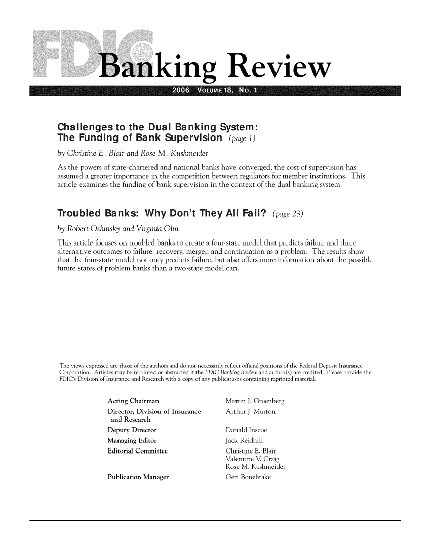 handle is hein.journals/fdicbnkrv18 and id is 1 raw text is: 








Banking Review

                      2006   VoUM   18    O


Challenges to the Dual Banking System:
The   Funding of Bank Supervision (page 1)

by Christine E. Blair and Rose M. Kushmeider

As the powers of state-chartered and national banks have converged, the cost of supervision has
assumed a greater importance in the competition between regulators for member institutions. This
article examines the funding of bank supervision in the context of the dual banking system.



Troubled Banks: Why Don't They All Fail? (page 23)

by Robert Oshinsky and Virginia Olin

This article focuses on troubled banks to create a four-state model that predicts failure and three
alternative outcomes to failure: recovery, merger, and continuation as a problem. The results show
that the four-state model not only predicts failure, but also offers more information about the possible
future states of problem banks than a two-state model can.












The views expressed are those of the authors and do not necessarily reflect official positions of the Federal Deposit Insurance
Corporation. Articles may be reprinted or abstracted if the FDIC Banking Review and author(s) are credited. Please provide the
FDIC's Division of Insurance and Research with a copy of any publications containing reprinted material.


Acting Chairman
Director, Division of Insurance
and  Research
Deputy Director
Managing Editor
Editorial Committee


Publication Manager


Martin J. Gruenberg
Arthur J. Murton

Donald Inscoe
Jack Reidhill
Christine E. Blair
Valentine V. Craig
Rose M. Kushmeider
Geri Bonebrake


