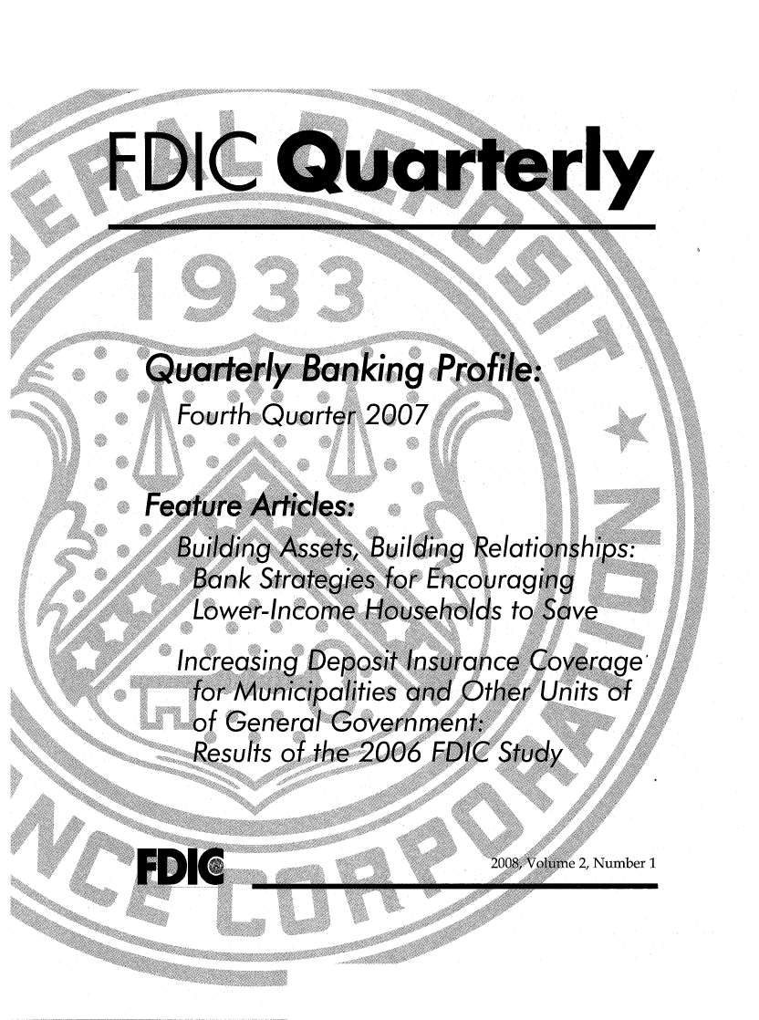 handle is hein.journals/fdicquar2 and id is 1 raw text is: 




y


Quarterly   Banking   Profile:
  Fourth Quarter 2007


Feature Articles:
  Building Assets, Building Relationships:
    Bank Strategies for Encouraging
    Lower-Income Households to Save
  Increasing Deposit Insurance Coverage
    for Municipalities and Other Units of
    of General Government:
    Results of the 2006 FDIC Study


? 2, Number 1


EDIC


FDIC



