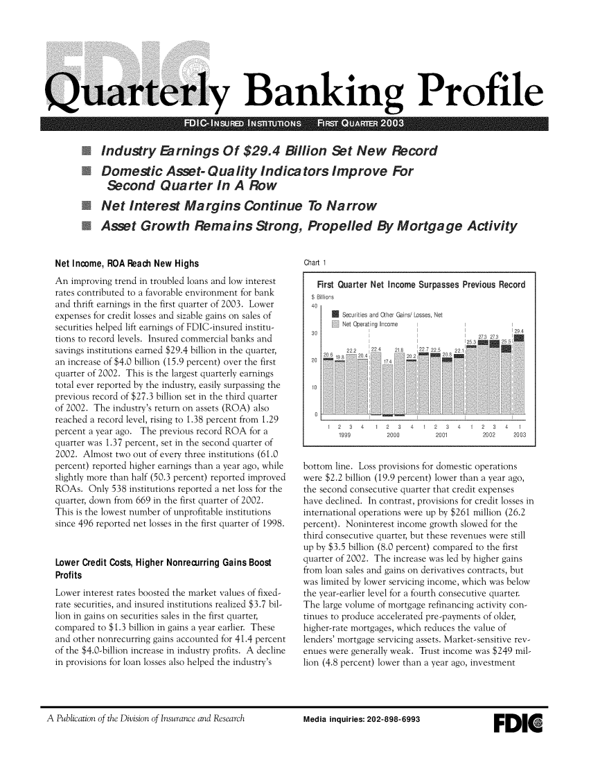 handle is hein.journals/fdicqubkp2003 and id is 1 raw text is: 








Quarterly Banking Profile




            Industry Earnings Of $29.4 Billion Set New Record

            Domestic Asset- Quality Indicators Improve For
              Second Quarter In A Row

            Net   Interest Margins Continue To Narrow

            Asset Growth Remains Strong, Propelled By Mortgage Activity


Net Income, ROA Reach New Highs
An  improving trend in troubled loans and low interest
rates contributed to a favorable environment for bank
and thrift earnings in the first quarter of 2003. Lower
expenses for credit losses and sizable gains on sales of
securities helped lift earnings of FDIC-insured institu-
tions to record levels. Insured commercial banks and
savings institutions earned $29.4 billion in the quarter,
an increase of $4.0 billion (15.9 percent) over the first
quarter of 2002. This is the largest quarterly earnings
total ever reported by the industry, easily surpassing the
previous record of $27.3 billion set in the third quarter
of 2002. The industry's return on assets (ROA) also
reached a record level, rising to 1.38 percent from 1.29
percent a year ago. The previous record ROA for a
quarter was 1.37 percent, set in the second quarter of
2002. Almost two out of every three institutions (61.0
percent) reported higher earnings than a year ago, while
slightly more than half (50.3 percent) reported improved
ROAs.  Only 538 institutions reported a net loss for the
quarter, down from 669 in the first quarter of 2002.
This is the lowest number of unprofitable institutions
since 496 reported net losses in the first quarter of 1998.



Lower Credit Costs, Higher Nonrecurring Gains Boost
Profits
Lower interest rates boosted the market values of fixed-
rate securities, and insured institutions realized $3.7 bil-
lion in gains on securities sales in the first quarter,
compared to $1.3 billion in gains a year earlier. These
and other nonrecurring gains accounted for 41.4 percent
of the $4.0-billion increase in industry profits. A decline
in provisions for loan losses also helped the industry's


Chart 1


   First Quarter Net Income Surpasses Previous Record
   $ Billions
   40
         Securities and Other Gains/ Losses, Net
         Net Operating Income      1         1
  30                                  2294
         22    224  21           2272 1
  20

  10



     1  2 3  4  1 2  3 4  1 2  3  4 1  2 3  4  1
        1999      2000       2001      2002   2003


bottom line. Loss provisions for domestic operations
were $2.2 billion (19.9 percent) lower than a year ago,
the second consecutive quarter that credit expenses
have declined. In contrast, provisions for credit losses in
international operations were up by $261 million (26.2
percent). Noninterest income growth slowed for the
third consecutive quarter, but these revenues were still
up by $3.5 billion (8.0 percent) compared to the first
quarter of 2002. The increase was led by higher gains
from loan sales and gains on derivatives contracts, but
was limited by lower servicing income, which was below
the year-earlier level for a fourth consecutive quarter.
The large volume of mortgage refinancing activity con-
tinues to produce accelerated pre-payments of older,
higher-rate mortgages, which reduces the value of
lenders' mortgage servicing assets. Market-sensitive rev-
enues were generally weak. Trust income was $249 mil-
lion (4.8 percent) lower than a year ago, investment


A Publication of the Division of Insurance and Research


Media inquiries: 202-898-6993


FDIE


