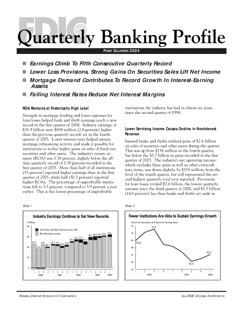 handle is hein.journals/fdicqubkp2004 and id is 1 raw text is: 









Quarterly Banking Profile



      Earnings Climb To Fifth Consecutive Quarterly Record

      Lower Loss Provisions, Strong Gains On Securities Sales Lift Net Income

      Nortgage Demand Contributes To Record Growth In Interest-Earning
      Assets

      Falling Interest Rates Reduce Net Interest Margins


ROA  Remains at Historically High Level
Strength in mortgage lending and lower expenses for
loan losses helped bank and thrift earnings reach a new
record in the first quarter of 2004. Industry earnings of
$31.9 billion were $858 million (2.8 percent) higher
than the previous quarterly record, set in the fourth
quarter of 2003. Lower interest rates helped sustain
mortgage refinancing activity and made it possible for
institutions to realize higher gains on sales of fixed-rate
securities and other assets. The industry's return on
assets (ROA) was 1.38 percent, slightly below the all-
time quarterly record of 1.39 percent recorded in the
first quarter of 2003. More than half of all institutions
(55 percent) reported higher earnings than in the first
quarter of 2003, while half (50.3 percent) reported
higher ROAs.  The percentage of unprofitable institu-
tions fell to 5.5 percent, compared to 5.9 percent a year
earlier. This is the lowest percentage of unprofitable


Chart 1

      Industry Earnings Continue to Set New Records
  $ Billions
  40 -
         Securities and Other Gains/Losses, Net
       30 Net Operating Income     29.5 30.2 30.5 310  31

  22  4   218  227224 2      2
    20JH13       H~


institutions the industry has had in almost six years,
since the second quarter of 1998.



Lower Servicing Income Causes Dedine in Noninterest
Revenue
Insured banks and thrifts realized gains of $2.6 billion
on sales of securities and other assets during the quarter.
This was up from $736 million in the fourth quarter,
but below the $3.7 billion in gains recorded in the first
quarter of 2003. The industry's net operating income,
which excludes these gains as well as other extraordi-
nary items, was down slightly, by $155 million, from the
level of the fourth quarter, but still represented the sec-
ond-highest quarterly total ever reported. Provisions
for loan losses totaled $7.6 billion, the lowest quarterly
amount  since the third quarter of 2000, and $1.3 billion
(14.6 percent) less than banks and thrifts set aside in


Chart 2

  Fewer Institutions Are Able to Sustain Earnings Growth
  Percent of Institutions with Quarterly Earnings Gains
  75          7 .
  70
  65

  60
                                           55.2
   55

   50                             50.6
   45
      1   2    3    4    1    2    3    4    1
            2002                2003        2004


F~ivii~ DEPoSIT INSURANCE CC) RFO RATION                                              Am FDIC-INsuP~ IN~FflUTIONS


10


0
   1 2  3 4  1 2  3 4  1 2  3 4  1 2  3 4  1
     2000       2001      2002      2003  2004


FEDEP,4L DEroSfT1ZVSURANCE CORPOR4770N


ALL FDIC - IzvsuRED LvsT=o Ns


