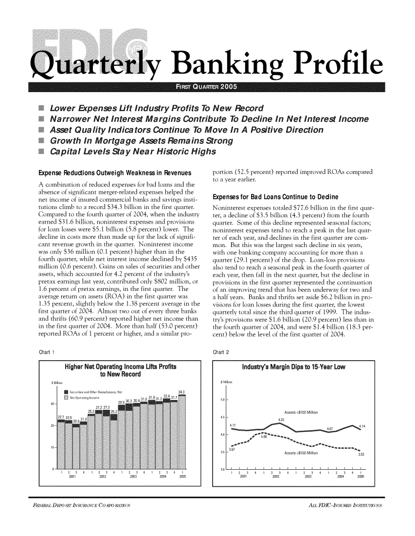 handle is hein.journals/fdicqubkp2005 and id is 1 raw text is: 









Quarterly Banking Profile



      Lower Expenses Lift Industry Profits To New Record
      Narrower Net Interest Margins Contribute To Decline In Net Interest Income
      Asset   Quality Indicators Continue To Move In A Positive Direction
      Growth In Mortgage Assets Remains Strong
      Capital Levels Stay Near Historic Highs


Expense Reductions Outweigh Weakness  in Revenues
A combination of reduced expenses for bad loans and the
absence of significant merger-related expenses helped the
net income of insured commercial banks and savings insti-
tutions climb to a record $34.3 billion in the first quarter.
Compared  to the fourth quarter of 2004, when the industry
earned $31.6 billion, noninterest expenses and provisions
for loan tosses were $5.1 billion (5.8 percent) tower. The
decline in costs more than made up for the lack of signifi-
cant revenue growth in the quarter. Noninterest income
was only $36 million (0.1 percent) higher than in the
fourth quarter, while net interest income declined by $435
million (0.6 percent). Gains on sates of securities and other
assets, which accounted for 4.2 percent of the industry's
pretax earnings last year, contributed only $802 million, or
1.6 percent of pretax earnings, in the first quarter. The
average return on assets (ROA) in the first quarter was
1.35 percent, slightly below the 1.38 percent average in the
first quarter of 2004. Almost two out of every three banks
and thrifts (60.9 percent) reported higher net income than
in the first quarter of 2004. More than half (53.0 percent)
reported ROAs of 1 percent or higher, and a similar pro-

Chart 1


Higher Net Operating Income Lifts Profits
           to New Record


30]


2001      2002


2003      2004  2005


portion (52.5 percent) reported improved ROAs compared
to a year earlier.

Expenses for Bad Loans Continue to Dedine
Noninterest expenses totaled $77.6 billion in the first quar-
ter, a decline of $3.5 billion (4.3 percent) from the fourth
quarter. Some of this decline represented seasonal factors;
noninterest expenses tend to reach a peak in the Last quar-
ter of each year, and declines in the first quarter are com-
mon.  But this was the largest such decline in six years,
with one banking company accounting for more than a
quarter (29.1 percent) of the drop. Loan-loss provisions
also tend to reach a seasonal peak in the fourth quarter of
each year, then fall in the next quarter, but the decline in
provisions in the first quarter represented the continuation
of an improving trend that has been underway for two and
a half years. Banks and thrifts set aside $6.2 billion in pro-
visions for loan tosses during the first quarter, the lowest
quarterly total since the third quarter of 1999. The indus-
try's provisions were $1.6 billion (20.9 percent) less than in
the fourth quarter of 2004, and were $1.4 billion (18.3 per-
cent) below the level of the first quarter of 2004.

Chart 2


Industry's Margin Dips to 15-Year Low


; Million


                  Assets <$100 Million
                4.33
4.17                                      .14


3.67A                    M i
                  Assets >$100 Million   3.53


3.0


1 2  3  4 1
   2001


2  3 4  1 2  3  4 1  2 3  4  1
2002       2003      2004   2005


4.5 1


F~ivii~ DEPoSIT INSURANCE CC) RFO RATION                                                Am FDIC-INsuP~ IN~FflUTIONS


FEDEP,4L DEPoSfTINSURANCE CORPOR4770N


ALL FDIC - IzvsuRED LvsT=o Ns


