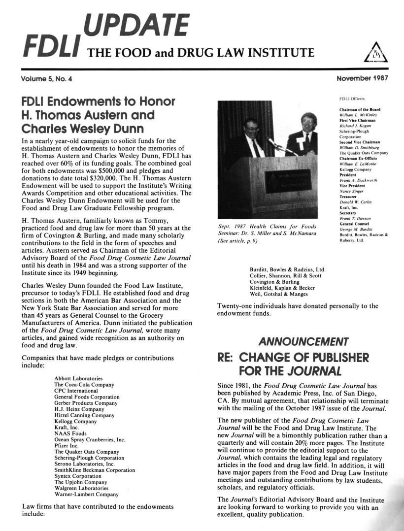 handle is hein.journals/fdliup1987 and id is 1 raw text is: UPDATE
FDLI THE FOOD and DRUG LAW INSTITUTE

November 1987

FDLI Endowments to Honor
H. Thomas Austern and
Charles Wesley Dunn
In a nearly year-old campaign to solicit funds for the
establishment of endowments to honor the memories of
H. Thomas Austern and Charles Wesley Dunn, FDLI has
reached over 60% of its funding goals. The combined goal
for both endowments was $500,000 and pledges and
donations to date total $320,000. The H. Thomas Austern
Endowment will be used to support the Institute's Writing
Awards Competition and other educational activities. The
Charles Wesley Dunn Endowment will be used for the
Food and Drug Law Graduate Fellowship program.
H. Thomas Austern, familiarly known as Tommy,
practiced food and drug law for more than 50 years at the
firm of Covington & Burling, and made many scholarly
contributions to the field in the form of speeches and
articles. Austern served as Chairman of the Editorial
Advisory Board of the Food Drug Cosmetic Law Journal
until his death in 1984 and was a strong supporter of the
Institute since its 1949 beginning.
Charles Wesley Dunn founded the Food Law Institute,
precursor to today's FDLI. He established food and drug
sections in both the American Bar Association and the
New York State Bar Association and served for more
than 45 years as General Counsel to the Grocery
Manufacturers of America. Dunn initiated the publication
of the Food Drug Cosmetic Law Journal, wrote many
articles, and gained wide recognition as an authority on
food and drug law.
Companies that have made pledges or contributions
include:
Abbott Laboratories
The Coca-Cola Company
CPC International
General Foods Corporation
Gerber Products Company
H.J. Heinz Company
Hirzel Canning Company
Kellogg Company
Kraft, Inc.
NAAS Foods
Ocean Spray Cranberries, Inc.
Pfizer Inc.
The Quaker Oats Company
Schering-Plough Corporation
Serono Laboratories, Inc.
SmithKline Beckman Corporation
Syntex Corporation
The Upjohn Company
Walgreen Laboratories
Warner-Lambert Company
Law firms that have contributed to the endowments
include:

FDL)1I Officers
Chairman of the Board
William L. McKinley
First Vice Chairman
Richard J. Kogan
m'        Schering-Plought
Corporation
Second Vice Chairman
William D. Smithburg
The Quaker Oats Company
Chairman Ex-Officio
William E. LaMothe
Kellogg Company
President
Frank A. Duck'orth
Vice President
Nancy Singer
Treasurer
_  .               Donald W. Carlin
Kraft, Inc.
Secretary
Frank T Dierson
Sept. 1987 Health Claims for Foods        General Coure
Seminar: Dr. S. Miller and S. McNamara   Brditt Bowles, Radzius &
(See article, p. 9)                       Ruberry, Ltd.
Burditt, Bowles & Radzius, Ltd.
Collier, Shannon, Rill & Scott
Covington & Burling
Kleinfeld, Kaplan & Becker
Weil, Gotshal & Manges
Twenty-one individuals have donated personally to the
endowment funds.
ANNOUNCEMENT
RE: CHANGE OF PUBLISHER
FOR THE JOURNAL
Since 1981, the Food Drug Cosmetic Law Journal has
been published by Academic Press, Inc. of San Diego,
CA. By mutual agreement, that relationship will terminate
with the mailing of the October 1987 issue of the Journal.
The new publisher of the Food Drug Cosmetic Law
Journal will be the Food and Drug Law Institute. The
new Journal will be a bimonthly publication rather than a
quarterly and will contain 20% more pages. The Institute
will continue to provide the editorial support to the
Journal, which contains the leading legal and regulatory
articles in the food and drug law field. In addition, it will
have major papers from the Food and Drug Law Institute
meetings and outstanding contributions by law students,
scholars, and regulatory officials.
The Journal's Editorial Advisory Board and the Institute
are looking forward to working to provide you with an
excellent, quality publication.

Volume 5, No. 4

A


