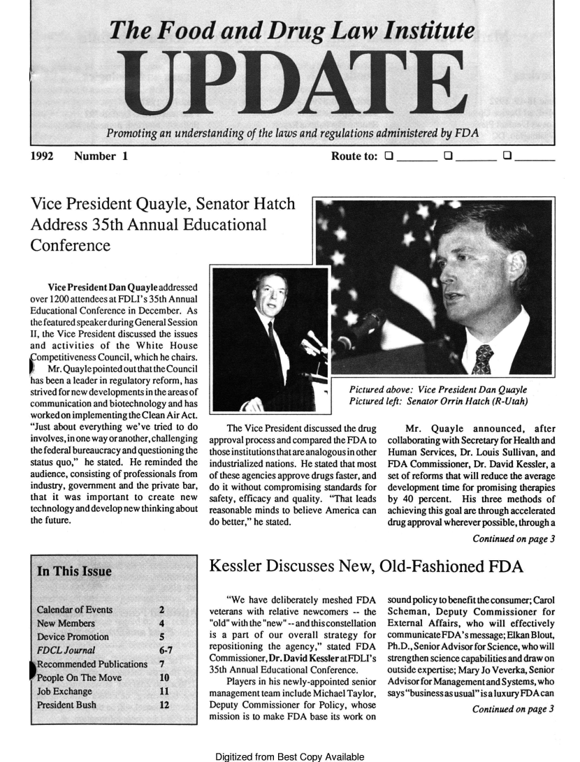 handle is hein.journals/fdliup1992 and id is 1 raw text is: The Food and Drug Law Institute
UPDATE
Promoting an understanding of the laws and regulations administered by FDA

1992    Number 1

Route to: Q          Q         Q

Vice President Quayle, Senator Hatch
Address 35th Annual Educational

Conference
Vice President Dan Quayle addressed
over 1200 attendees at FDLI's 35th Annual
Educational Conference in December. As
the featured speakerduring General Session
II, the Vice President discussed the issues
and activities of the White House
Competitiveness Council, which he chairs.
Mr. Quaylepointed out that theCouncil
has been a leader in regulatory reform, has
strived for new developments in the areas of
communication and biotechnology and has
workedon implementing the Clean Air Act.
Just about everything we've tried to do
involves, in one way or another, challenging
the federal bureaucracy and questioning the
status quo, he stated. He reminded the
audience, consisting of professionals from
industry, government and the private bar,
that it was important to create new
technology and develop new thinking about
the future.
In This Issue
Calendar of Events       2
New Members              4
Device Promotion         5
FDCL Journal             6-7
Recommended Publications 7
People On The Move       10
Job Exchange             11
President Bush           12

We have deliberately meshed FDA
veterans with relative newcomers -- the
old with the new --and this constellation
is a part of our overall strategy for
repositioning the agency, stated FDA
Commissioner, Dr. David Kessler atFDLI's
35th Annual Educational Conference.
Players in his newly-appointed senior
management team include Michael Taylor,
Deputy Commissioner for Policy, whose
mission is to make FDA base its work on
Digitized from Best Copy Available

Pictured above: Vice President Dan Quayle
Pictured left: Senator Orrin Hatch (R-Utah)

The Vice President discussed the drug
approval process and compared the FDA to
those institutions thatare analogous in other
industrialized nations. He stated that most
of these agencies approve drugs faster, and
do it without compromising standards for
safety, efficacy and quality. That leads
reasonable minds to believe America can
do better, he stated.

Mr. Quayle    announced, after
collaborating with Secretary for Health and
Human Services, Dr. Louis Sullivan, and
FDA Commissioner, Dr. David Kessler, a
set of reforms that will reduce the average
development time for promising therapies
by 40 percent. His three methods of
achieving this goal are through accelerated
drug approval wherever possible, through a

sound policy to benefit the consumer; Carol
Scheman, Deputy Commissioner for
External Affairs, who will effectively
communicateFDA's message; Elkan Blout,
Ph.D., Senior Advisor for Science, who will
strengthen science capabilities and draw on
outside expertise; Mary Jo Veverka, Senior
Advisor for Managementand Systems, who
says business as usual isa luxury FDAcan
Continued on page 3

Continued on page 3
Kessler Discusses New, Old-Fashioned FDA


