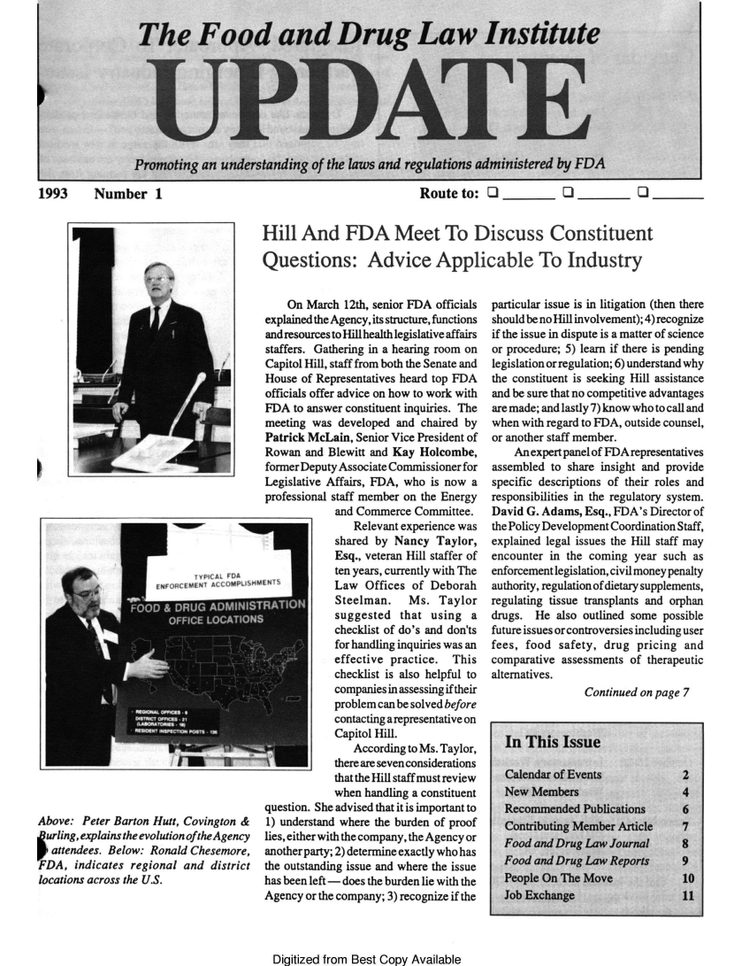 handle is hein.journals/fdliup1993 and id is 1 raw text is: The Food and Drug Law Institute
UPDA E
Promoting an understanding of the laws and regulations administered by FDA

1993    Number 1

Above: Peter Barton Hutt, Covington &
Iurling, explains the evolution oftheAgency
attendees. Below: Ronald Chesemore,
DA, indicates regional and district
locations across the U.S.

Route to: Q   Q      Q.
Hill And FDA Meet To Discuss Constituent
Questions: Advice Applicable To Industry

On March 12th, senior FDA officials
explained the Agency, its structure, functions
and resources to Hill health legislative affairs
staffers. Gathering in a hearing room on
Capitol Hill, staff from both the Senate and
House of Representatives heard top FDA
officials offer advice on how to work with
FDA to answer constituent inquiries. The
meeting was developed and chaired by
Patrick McLain, Senior Vice President of
Rowan and Blewitt and Kay Holcombe,
former Deputy Associate Commissioner for
Legislative Affairs, FDA, who is now a
professional staff member on the Energy
and Commerce Committee.
Relevant experience was
shared by Nancy Taylor,
Esq., veteran Hill staffer of
ten years, currently with The
Law Offices of Deborah
Steelman.    Ms. Taylor
suggested that using a
checklist of do's and don'ts
for handling inquiries was an
effective practice. This
checklist is also helpful to
companies in assessing if their
problem can be solved before
contacting a representative on
Capitol Hill.
According to Ms. Taylor,
1  o        there are seven considerations
that the Hill staff must review
when handling a constituent
question. She advised that it is important to
1) understand where the burden of proof
lies, either with the company, the Agency or
another party; 2) determine exactly who has
the outstanding issue and where the issue
has been left - does the burden lie with the
Agency or the company; 3) recognize if the

particular issue is in litigation (then there
should be no Hill involvement); 4) recognize
if the issue in dispute is a matter of science
or procedure; 5) learn if there is pending
legislation or regulation; 6) understand why
the constituent is seeking Hill assistance
and be sure that no competitive advantages
are made; and lastly 7) know who to call and
when with regard to FDA, outside counsel,
or another staff member.
An expert panel of FDA representatives
assembled to share insight and provide
specific descriptions of their roles and
responsibilities in the regulatory system.
David G. Adams, Esq., FDA's Director of
the Policy Development Coordination Staff,
explained legal issues the Hill staff may
encounter in the coming year such as
enforcement legislation, civil money penalty
authority, regulation of dietary supplements,
regulating tissue transplants and orphan
drugs. He also outlined some possible
future issues or controversies including user
fees, food safety, drug pricing and
comparative assessments of therapeutic
alternatives.
Continued on page 7
In This Issue
Calendar of Events            2
New Members                   4
Recommended Publications      6
Contributing Member Article   7
Food and Drug Law Journal     8
Food and Drug Law Reports     9
People On The Move            10
Job Exchange                  11

Digitized from Best Copy Available


