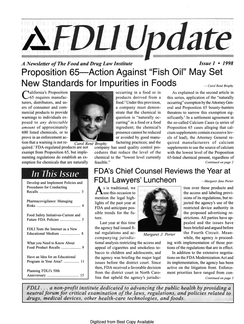 handle is hein.journals/fdliup1998 and id is 1 raw text is: A E!.DLi Update,
A Newsletter of The Food and Drug Law Institute  Issue 1 * 1998
Proposition 65-Action Against Fish Oil May Set

New Standards for Impurities in Foods

Carol Ren Brophy

California's Proposition
65 requires manufac-
turers, distributors, and us-
ers of consumer and com-
mercial products to provide
warnings to individuals ex-
posed to any detectable
amount of approximately
600 listed chemicals, or to
prove in an enforcement ac-
tion that a warning is not re-  Carol Rc
quired.1 FDA-regulated products are not
exempt from Proposition 65, but imple-
menting regulations do establish an ex-
emption for chemicals that are naturally

occurring in a food or in
products derived from a
food.' Under this provision,
a company must demon-
strate that the chemical in
question is naturally oc-
curring in a food or a food
ingredient; the chemical's
presence cannot be reduced
or avoided by good manu-
Broph-    facturing practices; and the
company has used quality control pro-
cedures that reduce the level of the
chemical to the lowest level currently
feasible.

As explained in the second article in
this series, application of the naturally
occurring exemption by the Attorney Gen-
eral and Proposition 65 bounty-hunters
threatens to narrow this exemption sig-
nificantly.3 In a settlement agreement in
the so-called Calcium Cases (a series of
Proposition 65 cases alleging that cal-
cium supplements contain excessive lev-
els of lead), the Attorney General re-
quired manufacturers of calcium
supplements to use the source of calcium
with the lowest level of the Proposition
65-listed chemical present, regardless of
Continued on page 2

FDA's Chief Counsel Reviews the Year at

Develop and Implement Policies and
Procedures for Conducting
R ecalls  ......................................  3
Pharmacovigilance: Managing
R isks  .......................................... .  4
Food Safety Initiatives-Current and
Future FDA Policies ................... 5
FDLI Tests the Internet as a New
Educational Medium .................. 8
What you Need to Know About
Food Product Recalls .................. 9
Have an Idea for an Educational
Program in Your Area? .............. 11
Planning FDLI's 50th
A nniversary  ..............................  15

FDLI Lawyers' Luncheon

A s is traditional, we
use this occasion to
mention the legal high-
lights of the past year at
FDA and anticipate pos-
sible trends for the fu-
ture.
Last year at this time
the agency had issued fi-
nal regulations and ac-
companying jurisdic-

AlargIel .

tional analysis restricting the access and
appeal of cigarettes and smokeless to-
bacco to children and adolescents, and
the agency was briefing the major legal
issues before the district court. Since
then, FDA received a favorable decision
from the district court in North Caro-
lina that upheld the agency's jurisdic-

Margaret Jane Porter

tion over these products and
the access and labeling provi-
sions of its regulations, but re-
jected the agency's use of the
restricted device authority in
the proposed advertising re-
strictions. All parties have ap-
pealed and the issues have
been briefed and argued before
Port    the Fourth Circuit. Mean-
while, the agency is proceed-
ing with implementation of those por-
tions of the regulations that are in effect.
In addition to the extensive negotia-
tions on the FDA Modernization Act and
its implementation, the agency has been
active on the litigation front. Enforce-
ment priorities have ranged from con-
Continued on page 3

Digitized from Best Copy Available

FDLI . .. a non-profit institute dedicated to advancing the public health by providing a
neutral forum for critical examination of the laws, regulations, and policies related to
drugs, medical devices, other health-care technologies, and foods.



