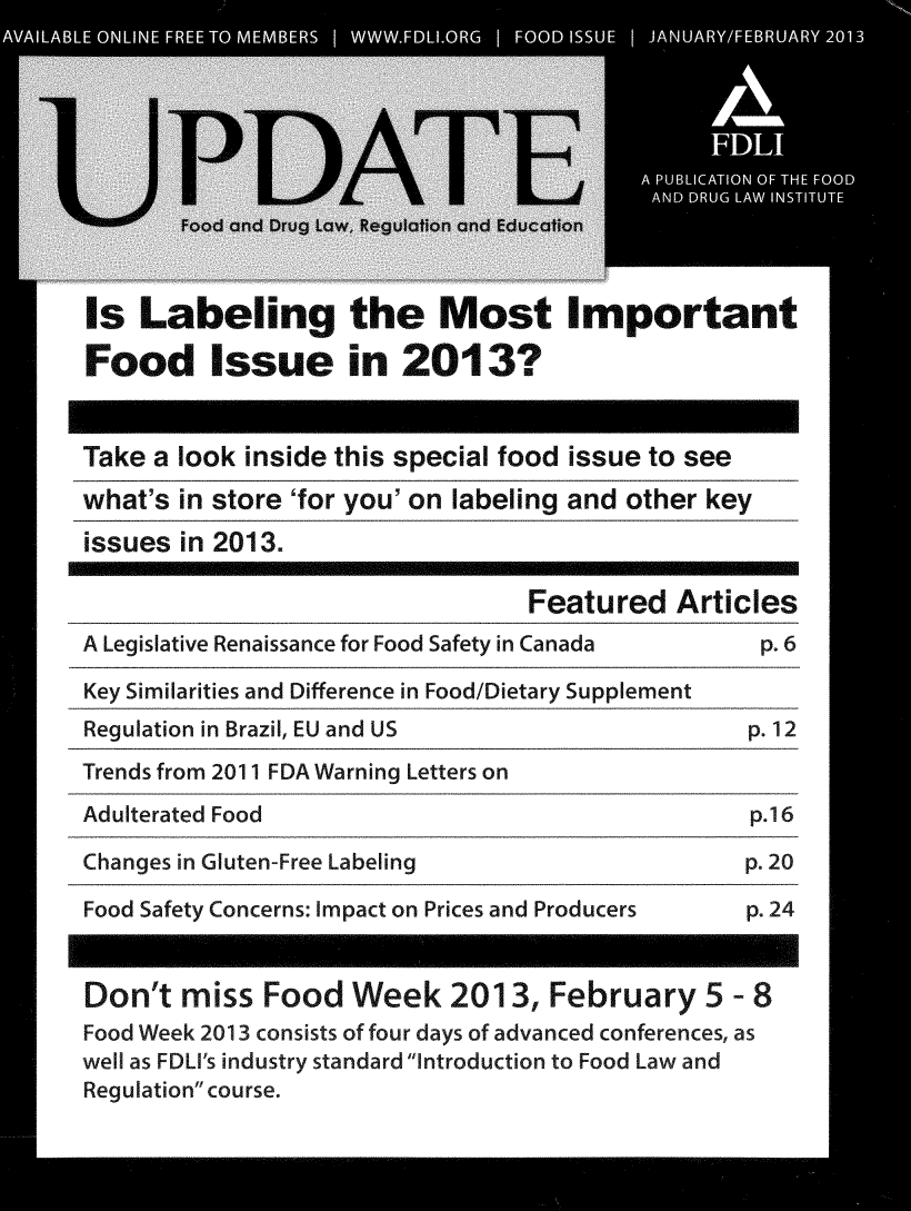 handle is hein.journals/fdliup2013 and id is 1 raw text is: Is Labeling the Most Important
Food Issue in 2013?
Take a look inside this special food issue to see
what's in store 'for you' on labeling and other key
issues in 2O13.
Featured Articles
A Legislative Renaissance for Food Safety in Canada   p. 6
Key Similarities and Difference in Food/Dietary Supplement
Regulation in Brazil, EU and US                      p. 12
Trends from 2011 FDA Warning Letters on
Adulterated Food                                     p.16
Changes in Gluten-Free Labeling                      p. 20
Food Safety Concerns: Impact on Prices and Producers  p. 24
Don't miss Food Week 2013, February 5 - 8
Food Week 2013 consists of four days of advanced conferences, as
well as FDLI's industry standard Introduction to Food Law and
Regulation course.


