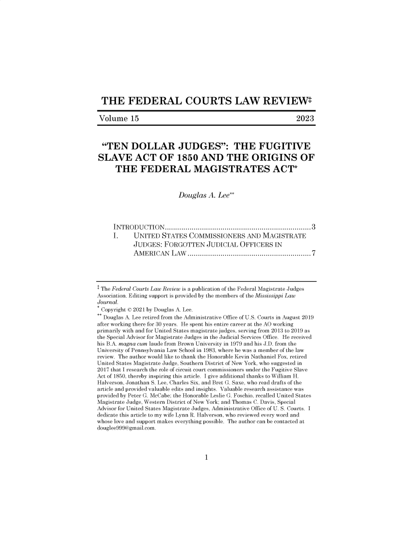 handle is hein.journals/fecourtl15 and id is 1 raw text is: 















THE FEDERAL COURTS LAW REVIEW*


Volume 15                                                      2023



  TEN DOLLAR JUDGES: THE FUGITIVE

SLAVE ACT OF 1850 AND THE ORIGINS OF

      THE FEDERAL MAGISTRATES ACT*



                          Douglas  A. Lee**




     IN TR O D U CTIO N .......................................................................3
     I.     UNITED   STATES  COMMISSIONERS AND MAGISTRATE
            JUDGES:  FORGOTTEN JUDICIAL OFFICERS IN
            AM ERICAN   LAW  ........................................................ 7





$ The Federal Courts Law Review is a publication of the Federal Magistrate Judges
Association. Editing support is provided by the members of the Mississippi Law
Journal.
* Copyright o 2021 by Douglas A. Lee.
** Douglas A. Lee retired from the Administrative Office of U.S. Courts in August 2019
after working there for 30 years. He spent his entire career at the AO working
primarily with and for United States magistrate judges, serving from 2013 to 2019 as
the Special Advisor for Magistrate Judges in the Judicial Services Office. He received
his B.A. magna cum laude from Brown University in 1979 and his J.D. from the
University of Pennsylvania Law School in 1983, where he was a member of the law
review. The author would like to thank the Honorable Kevin Nathaniel Fox, retired
United States Magistrate Judge, Southern District of New York, who suggested in
2017 that I research the role of circuit court commissioners under the Fugitive Slave
Act of 1850, thereby inspiring this article. I give additional thanks to William H.
Halverson, Jonathan S. Lee, Charles Six, and Bret G. Saxe, who read drafts of the
article and provided valuable edits and insights. Valuable research assistance was
provided by Peter G. McCabe; the Honorable Leslie G. Foschio, recalled United States
Magistrate Judge, Western District of New York; and Thomas C. Davis, Special
Advisor for United States Magistrate Judges, Administrative Office of U. S. Courts. I
dedicate this article to my wife Lynn R. Halverson, who reviewed every word and
whose love and support makes everything possible. The author can be contacted at
douglee999@gmail.com.


1


