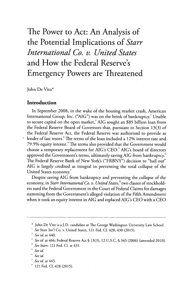 handle is hein.journals/fedcb26 and id is 171 raw text is: 





The Power to Act: An Analysis of

the   Potential Implications of Starr

International Co. v. United States

and How the Federal Reserve's

Emergency Powers are Threatened


John De Vito*


Introduction
  In September 2008, in the wake of the housing market crash, American
International Group, Inc. (AIG) was on the brink of bankruptcy.' Unable
to secure capital on the open market,2 AIG sought an $85 billion loan from
the Federal Reserve Board of Governors that, pursuant to Section 13(3) of
the Federal Reserve Act, the Federal Reserve was authorized to provide as
lender of last resort.3 The terms of the loan included a 12% interest rate and
79.9% equity interest.' The terms also provided that the Government would
choose a temporary replacement for AIG's CEO. AIG's board of directors
approved the Government's terms, ultimately saving AIG from bankruptcy.'
The Federal Reserve Bank of New York's (FRBNY) decision to bail out
AIG  is largely credited as integral in preventing the total collapse of the
United States economy.
  Despite saving AIG from bankruptcy and preventing the collapse of the
economy, in Starr International Co. v. United States, two classes of stockhold-
ers sued the Federal Government in the Court of Federal Claims for damages
stemming from the Government's alleged violation of the Fifth Amendment
when it took an equity interest in AIG and replaced AIG's CEO with a CEO




  * John De Vito is a J.D. candidate at The George Washington University Law School.
    See Starr Int'l Co. v. United States, 121 Fed. Cl. 428, 430 (2015).
  2 See id. at 440.
    See id. at 466; Federal Reserve Act § 13(3), 12 U.S.C. § 343 (2006) (amended 2010).
    See Starr, 121 Fed. Cl. at 431.
    See id.
  6 See id.
    See id. at 443.
    121 Fed. Cl. 428 (2015).


