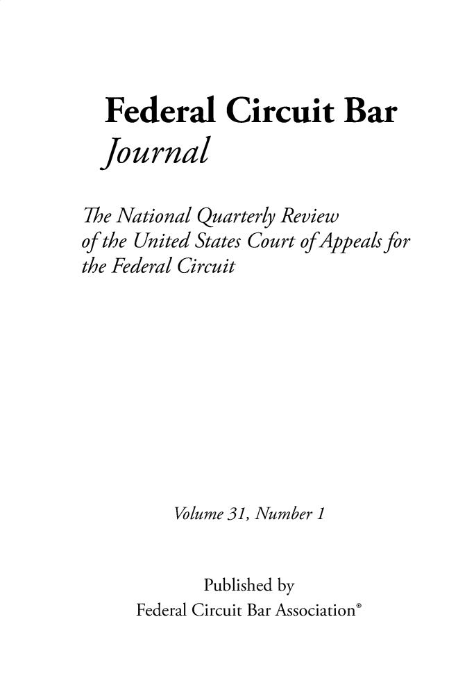 handle is hein.journals/fedcb31 and id is 1 raw text is: Federal Circuit Bar
Journal
The National Quarterly Review
of the United States Court of Appeals for
the Federal Circuit
Volume 31, Number 1
Published by
Federal Circuit Bar Association*


