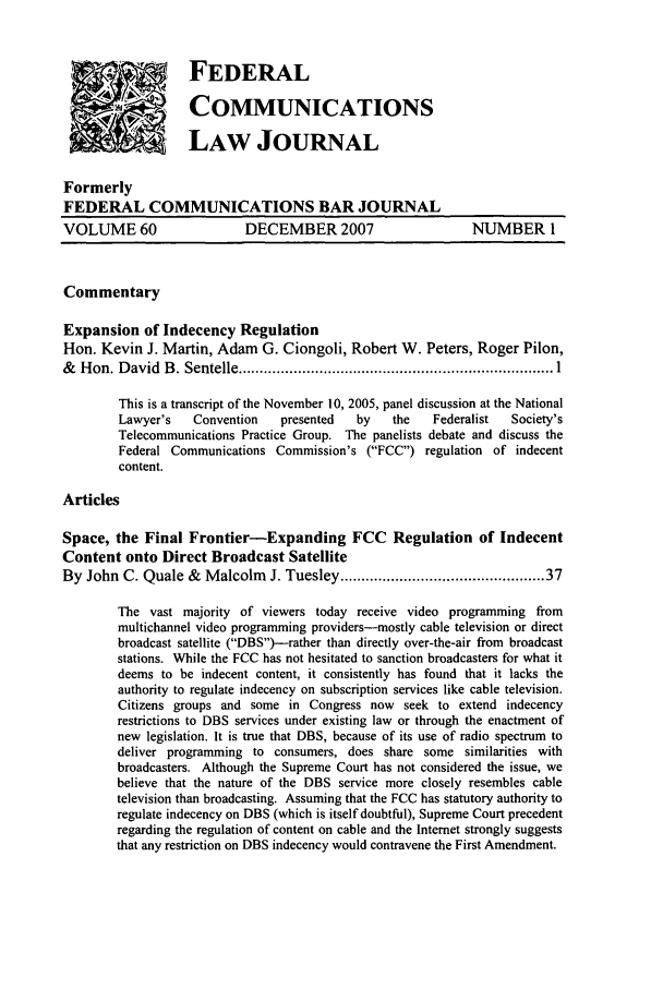 handle is hein.journals/fedcom60 and id is 1 raw text is: '  ..       FEDERAL
COMMUNICATIONS
LAW JOURNAL
Formerly
FEDERAL COMMUNICATIONS BAR JOURNAL
VOLUME 60                  DECEMBER 2007                     NUMBER 1
Commentary
Expansion of Indecency Regulation
Hon. Kevin J. Martin, Adam G. Ciongoli, Robert W. Peters, Roger Pilon,
&   H on. D avid  B . Sentelle .......................................................................... 1
This is a transcript of the November 10, 2005, panel discussion at the National
Lawyer's   Convention   presented  by    the   Federalist  Society's
Telecommunications Practice Group. The panelists debate and discuss the
Federal Communications Commission's (FCC) regulation of indecent
content.
Articles
Space, the Final Frontier-Expanding FCC Regulation of Indecent
Content onto Direct Broadcast Satellite
By John C. Quale & Malcolm J. Tuesley ............................................ 37
The vast majority of viewers today receive video programming from
multichannel video programming providers-mostly cable television or direct
broadcast satellite (DBS)-rather than directly over-the-air from broadcast
stations. While the FCC has not hesitated to sanction broadcasters for what it
deems to be indecent content, it consistently has found that it lacks the
authority to regulate indecency on subscription services like cable television.
Citizens groups and some in Congress now seek to extend indecency
restrictions to DBS services under existing law or through the enactment of
new legislation. It is true that DBS, because of its use of radio spectrum to
deliver programming to consumers, does share some similarities with
broadcasters. Although the Supreme Court has not considered the issue, we
believe that the nature of the DBS service more closely resembles cable
television than broadcasting. Assuming that the FCC has statutory authority to
regulate indecency on DBS (which is itself doubtful), Supreme Court precedent
regarding the regulation of content on cable and the Internet strongly suggests
that any restriction on DBS indecency would contravene the First Amendment.


