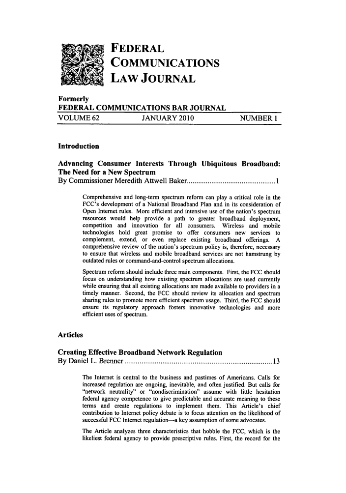 handle is hein.journals/fedcom62 and id is 1 raw text is: 'FEDERAL
COMMUNICATIONS
LAW JOURNAL
Formerly
FEDERAL COMMUNICATIONS BAR JOURNAL
VOLUME 62                   JANUARY 2010                      NUMBER 1
Introduction
Advancing Consumer Interests Through Ubiquitous Broadband:
The Need for a New Spectrum
By Commissioner Meredith Attwell Baker ............................................... 1
Comprehensive and long-term spectrum reform can play a critical role in the
FCC's development of a National Broadband Plan and in its consideration of
Open Internet rules. More efficient and intensive use of the nation's spectrum
resources would help provide a path to greater broadband deployment,
competition and innovation for all consumers. Wireless and mobile
technologies hold great promise to offer consumers new services to
complement, extend, or even replace existing broadband offerings. A
comprehensive review of the nation's spectrum policy is, therefore, necessary
to ensure that wireless and mobile broadband services are not hamstrung by
outdated rules or command-and-control spectrum allocations.
Spectrum reform should include three main components. First, the FCC should
focus on understanding how existing spectrum allocations are used currently
while ensuring that all existing allocations are made available to providers in a
timely manner. Second, the FCC should review its allocation and spectrum
sharing rules to promote more efficient spectrum usage. Third, the FCC should
ensure its regulatory approach fosters innovative technologies and more
efficient uses of spectrum.
Articles
Creating Effective Broadband Network Regulation
By  D aniel L. Brenner .........................................................................  13
The Internet is central to the business and pastimes of Americans. Calls for
increased regulation are ongoing, inevitable, and often justified. But calls for
network neutrality or nondiscrimination assume with little hesitation
federal agency competence to give predictable and accurate meaning to these
terms and create regulations to implement them. This Article's chief
contribution to Internet policy debate is to focus attention on the likelihood of
successful FCC Internet regulation-a key assumption of some advocates.
The Article analyzes three characteristics that hobble the FCC, which is the
likeliest federal agency to provide prescriptive rules. First, the record for the


