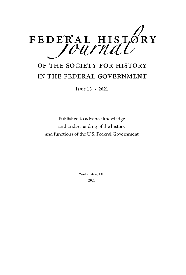 handle is hein.journals/fedhijrl13 and id is 1 raw text is: FEDE'RAL HISTORY
OF THE SOCIETY FOR HISTORY
IN THE FEDERAL GOVERNMENT
Issue 13 . 2021
Published to advance knowledge
and understanding of the history
and functions of the U.S. Federal Government
Washington, DC
2021


