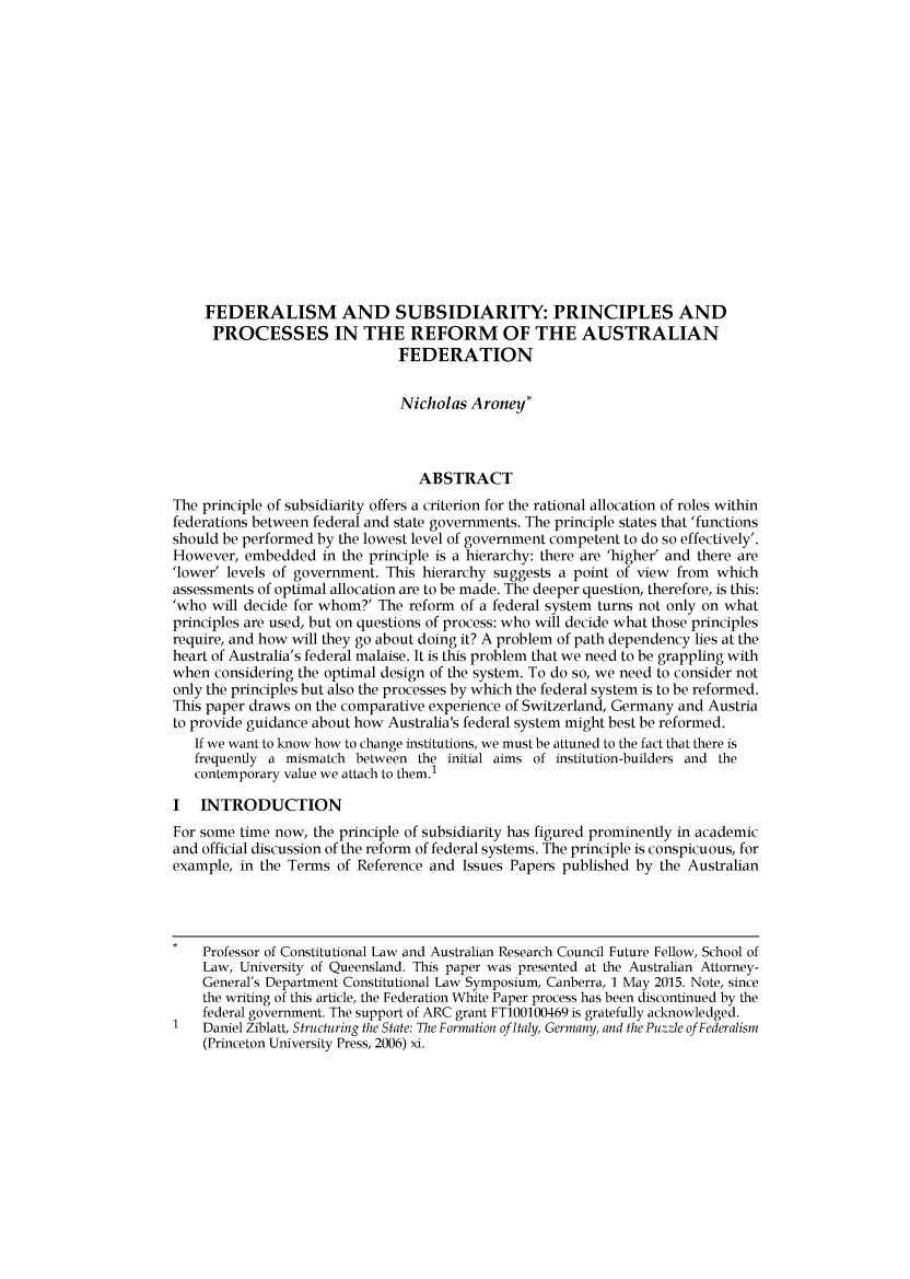 handle is hein.journals/fedlr44 and id is 1 raw text is: 
















    FEDERALISM AND SUBSIDIARITY: PRINCIPLES AND
    PROCESSES IN THE REFORM OF THE AUSTRALIAN
                               FEDERATION


                               Nicholas Aroney*



                                 ABSTRACT
The principle of subsidiarity offers a criterion for the rational allocation of roles within
federations between federal and state governments. The principle states that 'functions
should be performed by the lowest level of government competent to do so effectively'.
However, embedded in the principle is a hierarchy: there are 'higher' and there are
'lower' levels of government. This hierarchy suggests a point of view from which
assessments of optimal allocation are to be made. The deeper question, therefore, is this:
'who will decide for whom?' The reform of a federal system turns not only on what
principles are used, but on questions of process: who will decide what those principles
require, and how will they go about doing it? A problem of path dependency lies at the
heart of Australia's federal malaise. It is this problem that we need to be grappling with
when considering the optimal design of the system. To do so, we need to consider not
only the principles but also the processes by which the federal system is to be reformed.
This paper draws on the comparative experience of Switzerland, Germany and Austria
to provide guidance about how Australia's federal system might best be reformed.
   If we want to know how to change institutions, we must be attuned to the fact that there is
   frequently a mismatch between the initial aims of institution-builders and the
   contemporary value we attach to them.1

I INTRODUCTION
For some time now, the principle of subsidiarity has figured prominently in academic
and official discussion of the reform of federal systems. The principle is conspicuous, for
example, in the Terms of Reference and Issues Papers published by the Australian



    Professor of Constitutional Law and Australian Research Council Future Fellow, School of
    Law, University of Queensland. This paper was presented at the Australian Attorney-
    General's Department Constitutional Law Symposium, Canberra, 1 May 2015. Note, since
    the writing of this article, the Federation White Paper process has been discontinued by the
    federal government. The support of ARC grant FT100100469 is gratefully acknowledged.
    Daniel Ziblatt, Structuring the State: The Formation of Italy, Germany, and the Puzzle of Federalism
    (Princeton University Press, 2006) xi.


