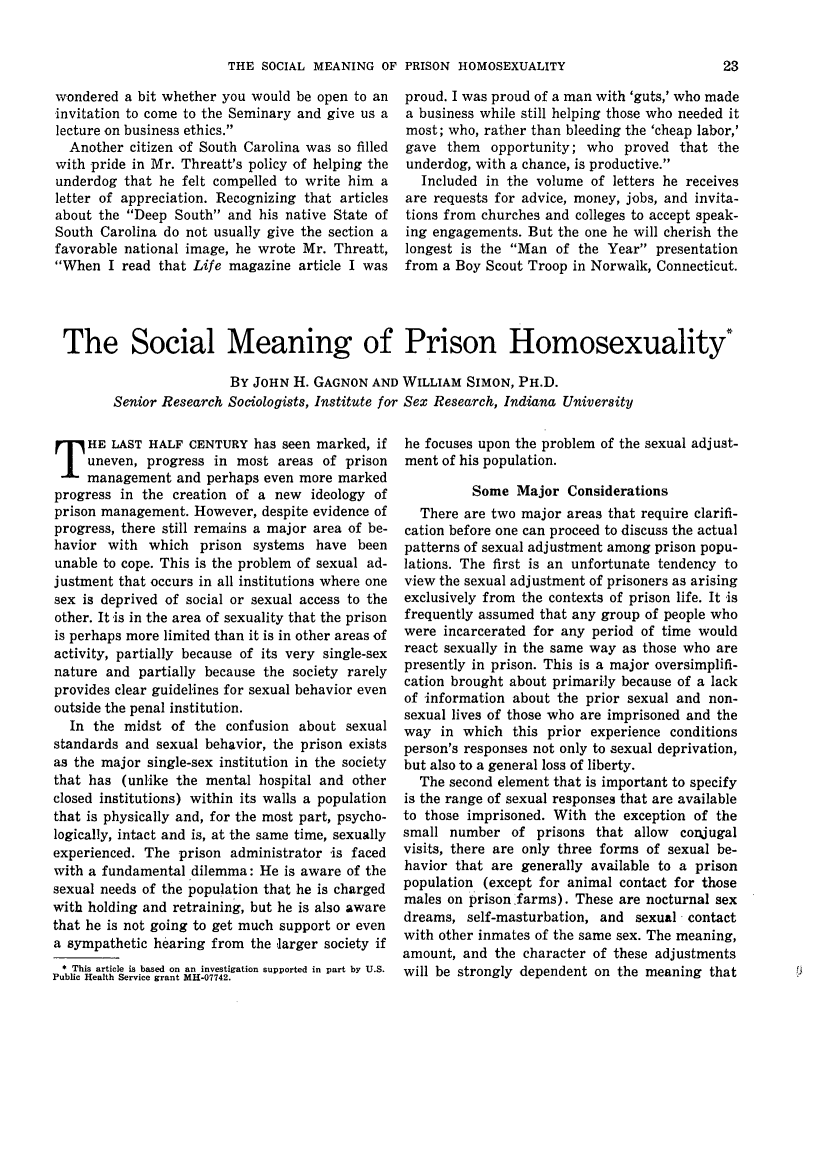 handle is hein.journals/fedpro32 and id is 25 raw text is: THE SOCIAL MEANING OF PRISON HOMOSEXUALITY

wondered a bit whether you would be open to an
invitation to come to the Seminary and give us a
lecture on business ethics.
Another citizen of South Carolina was so filled
with pride in Mr. Threatt's policy of helping the
underdog that he felt compelled to write him a
letter of appreciation. Recognizing that articles
about the Deep South and his native State of
South Carolina do not usually give the section a
favorable national image, he wrote Mr. Threatt,
When I read that Life magazine article I was

proud. I was proud of a man with 'guts,' who made
a business while still helping those who needed it
most; who, rather than bleeding the 'cheap labor,'
gave them opportunity; who proved that the
underdog, with a chance, is productive.
Included in the volume of letters he receives
are requests for advice, money, jobs, and invita-
tions from churches and colleges to accept speak-
ing engagements. But the one he will cherish the
longest is the Man of the Year presentation
from a Boy Scout Troop in Norwalk, Connecticut.

The Social Meaning of Prison Homosexuality
BY JOHN H. GAGNON AND WILLIAM SIMON, PH.D.
Senior Research Sociologists, Institute for Sex Research, Indiana University

HE LAST HALF CENTURY has seen marked, if
uneven, progress in most areas of prison
management and perhaps even more marked
progress in the creation of a new ideology of
prison management. However, despite evidence of
progress, there still remains a major area of be-
havior with which prison systems have been
unable to cope. This is the problem of sexual ad-
justment that occurs in all institutions where one
sex is deprived of social or sexual access to the
other. It -is in the area of sexuality that the prison
is perhaps more limited than it is in other areas of
activity, partially because of its very single-sex
nature and partially because the society rarely
provides clear guidelines for sexual behavior even
outside the penal institution.
In the midst of the confusion about sexual
standards and sexual behavior, the prison exists
as the major single-sex institution in the society
that has (unlike the mental hospital and other
closed institutions) within its walls a population
that is physically and, for the most part, psycho-
logically, intact and is, at the same time, sexually
experienced. The prison administrator is faced
with a fundamental dilemma: He is aware of the
sexual needs of the population that he is charged
with holding and retraining, but he is also aware
that he is not going to get much support or even
a sympathetic hearing from the larger society if
*This article is based on an investigation supported in part by U.S.
Public Health Service grant MHo07742.

he focuses upon the problem of the sexual adjust-
ment of his population.
Some Major Considerations
There are two major areas that require clarifi-
cation before one can proceed to discuss the actual
patterns of sexual adjustment among prison popu-
lations. The first is an unfortunate tendency to
view the sexual adjustment of prisoners as arising
exclusively from the contexts of prison life. It is
frequently assumed that any group of people who
were incarcerated for any period of time would
react sexually in the same way as those who are
presently in prison. This is a major oversimplifi-
cation brought about primarily because of a lack
of information about the prior sexual and non-
sexual lives of those who are imprisoned and the
way in which this prior experience conditions
person's responses not only to sexual deprivation,
but also to a general loss of liberty.
The second element that is important to specify
is the range of sexual responses that are available
to those imprisoned. With the exception of the
small number of prisons that allow conjugal
visits, there are only three forms of sexual be-
havior that are generally available to a prison
population (except for animal contact for those
males on prison lfarms). These are nocturnal sex
dreams, self-masturbation, and sexual contact
with other inmates of the same sex. The meaning,
amount, and the character of these adjustments
will be strongly dependent on the meaning that


