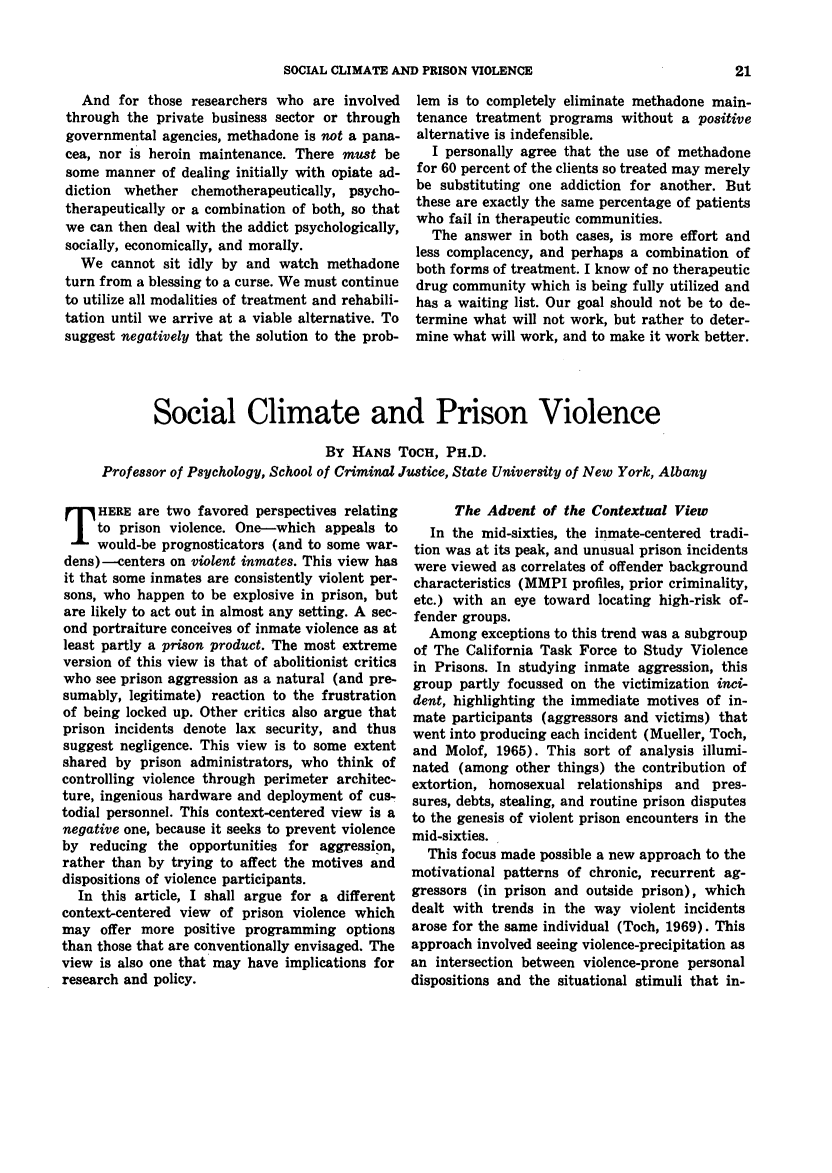 handle is hein.journals/fedpro42 and id is 279 raw text is: SOCIAL CLIMATE AND PRISON VIOLENCE

And for those researchers who are involved
through the private business sector or through
governmental agencies, methadone is not a pana-
cea, nor is heroin maintenance. There must be
some manner of dealing initially with opiate ad-
diction whether chemotherapeutically, psycho-
therapeutically or a combination of both, so that
we can then deal with the addict psychologically,
socially, economically, and morally.
We cannot sit idly by and watch methadone
turn from a blessing to a curse. We must continue
to utilize all modalities of treatment and rehabili-
tation until we arrive at a viable alternative. To
suggest negatively that the solution to the prob-

lem is to completely eliminate methadone main-
tenance treatment programs without a positive
alternative is indefensible.
I personally agree that the use of methadone
for 60 percent of the clients so treated may merely
be substituting one addiction for another. But
these are exactly the same percentage of patients
who fail in therapeutic communities.
The answer in both cases, is more effort and
less complacency, and perhaps a combination of
both forms of treatment. I know of no therapeutic
drug community which is being fully utilized and
has a waiting list. Our goal should not be to de-
termine what will not work, but rather to deter-
mine what will work, and to make it work better.

Social Climate and Prison Violence
BY HANS TOCH, PH.D.
Professor of Psychology, School of Criminal Justice, State University of New York, Albany

HERE are two favored perspectives relating
to prison violence. One-which appeals to
would-be prognosticators (and to some war-
dens)--centers on violent inmates. This view has
it that some inmates are consistently violent per-
sons, who happen to be explosive in prison, but
are likely to act out in almost any setting. A sec-
ond portraiture conceives of inmate violence as at
least partly a prison product. The most extreme
version of this view is that of abolitionist critics
who see prison aggression as a natural (and pre-
sumably, legitimate) reaction to the frustration
of being locked up. Other critics also argue that
prison incidents denote lax security, and thus
suggest negligence. This view is to some extent
shared by prison administrators, who think of
controlling violence through perimeter architec-
ture, ingenious hardware and deployment of cus-
todial personnel. This context-centered view is a
negative one, because it seeks to prevent violence
by reducing the opportunities for aggression,
rather than by trying to affect the motives and
dispositions of violence participants.
In this article, I shall argue for a different
context-centered view of prison violence which
may offer more positive programming options
than those that are conventionally envisaged. The
view is also one that may have implications for
research and policy.

The Advent of the Contextual View
In the mid-sixties, the inmate-centered tradi-
tion was at its peak, and unusual prison incidents
were viewed as correlates of offender background
characteristics (MMPI profiles, prior criminality,
etc.) with an eye toward locating high-risk of-
fender groups.
Among exceptions to this trend was a subgroup
of The California Task Force to Study Violence
in Prisons. In studying inmate aggression, this
group partly focussed on the victimization inci-
dent, highlighting the immediate motives of in-
mate participants (aggressors and victims) that
went into producing each incident (Mueller, Toch,
and Molof, 1965). This sort of analysis illumi-
nated (among other things) the contribution of
extortion, homosexual relationships and pres-
sures, debts, stealing, and routine prison disputes
to the genesis of violent prison encounters in the
mid-sixties.
This focus made possible a new approach to the
motivational patterns of chronic, recurrent ag-
gressors (in prison and outside prison), which
dealt with trends in the way violent incidents
arose for the same individual (Toch, 1969). This
approach involved seeing violence-precipitation as
an intersection between violence-prone personal
dispositions and the situational stimuli that in-


