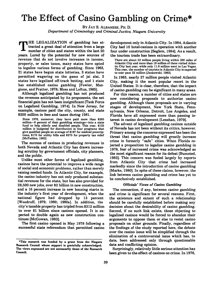handle is hein.journals/fedpro49 and id is 133 raw text is: The Effect of Casino Gambling on Crime*
BY JAY S. ALBANESE, PH. D.
Department of Criminology and Criminal Justice, Niagara University

HE LEGALIZATION of gambling has at-
tracted a great deal of attention from a large
number of cities and states within the last 20
years. Lured by the potential for new sources of
revenue that do not involve increases in income,
property, or sales taxes, many states have opted
to legalize various forms of gambling. Since 1963,
21 states have begun state lotteries, 3 states have
permitted wagering on the game of jai alai, 2
states have legalized off-track betting, and 1 state
has established casino gambling [Fowler, Man-
gione, and Pratter, 1978; Moss and Loftus, 1985].
Although legalized gambling has not produced
the revenues anticipated by its proponents, the net
financial gain has not been insignificant [Task Force
on Legalized Gambling, 19741. In New Jersey, for
example, casinos paid the city, county, and state
$200 million in fees and taxes during 1981.
Since 1978, moreover, they have paid more than $265
million-8 percent of their gambling winnings-into a state
fund to help elderly and disabled people. This year, $125
million is budgeted for distribution in four programs that
give qualified people an average of $187 for medical prescrip-
tions, $175 for utility bills and $275 for property tax relief
[McFadden, 19821.
The success of casinos in producing revenues in
both Nevada and Atlantic City has drawn increas-
ing scrutiny by government officials, city planners,
and the public.
Unlike most other forms of legalized gambling,
casinos have the potential to improve a wide range
of social and economic problems, rather than merely
raising needed funds. In Atlantic City, for example,
the casino industry has not only produced substan-
tial revenues for the state, but has also provided for
28,500 new jobs, over $2 billion in new construction,
and a 16 percent increase in new housing starts in
the industry's first year of development, when the
national figure had     dropped   by  13  percent
[Woodruff, 1979; 1980; 1980a]. In addition, the
city's taxable property has tripled from $312 million
to over $1 billion since casinos opened. It is ex-
pected to double again as new construction con-
tinues [McGowan, 1983].
The first casino opened in May 1978 following a
successful state referendum that permitted casino
*This research was funded by a grant from the Niagara
Research Council whose support is gratefully acknowledged.
The views expressed are not necessarily those of the Research
Council.

development only in Atlantic City. In 1984, Atlantic
City had 10 hotel-casinos in operation with another
four under construction [Seglem, 1984]. As a result,
the tourism trade has been extraordinary.
There are about 52 million people living within 300 miles of
Atlantic City and more than 19 million of them visited Atlan-
tic City last year, while only 11.8 million went to Las Vegas.
This year, the number of tourists in Atlantic City is expected
to soar past 22 million [Jankowski, 1982].
In 1983, nearly 27 million people visited Atlantic
City, making it the most popular resort in the
United States. It is clear, therefore, that the impact
of casino gambling can be significant in many areas.
For this reason, a number of cities and states are
now considering proposals to authorize casino
gambling. Although these proposals are in varying
stages of development, New York State, Penn-
sylvania, New Orleans, Detroit, Los Angeles, and
Florida have all expressed more than passing in-
terest in casino development [Lenehan, 1979].
The advent of legalized gambling casinos outside
of Nevada has not been without its critics, however.
Primary among the concerns expressed has been the
threat that casino gambling will greatly increase
crime in formerly safe cities. When Florida re-
jected a proposition to legalize casino gambling in
1978, fear of increased crime was acknowledged as
the most significant reason for its defeat [Bumsted,
19821. This concern was fueled largely by reports
from Atlantic City that crime had increased
markedly since the introduction of casino gambling
[Marks, 1980]. In spite of these claims, however, the
link between casino gambling and crime has yet to
be conclusively established.
Officials' Views of Casino Gambling
The connection, if any, between casino gambling
and crime is significant for several reasons. First,
the existence and extent of such a relationship
should be carefully established before making any
decision about the desirability of casino gambling.
Second, if no such link exists, those objecting to
legalized casinos would be forced to abandon their
arguments to oppose them or else to resist casino
proposals on other grounds. Finally, regardless of
the findings of the study reported here, the debate
over the casino issue will be simplified through the
elimination of a controversial issue which has, to
date, been addressed only through questionable
data and conflicting opinion.
Surprisingly, relatively little serious attention has
been given to the effect of casinos on crime. In 1976,


