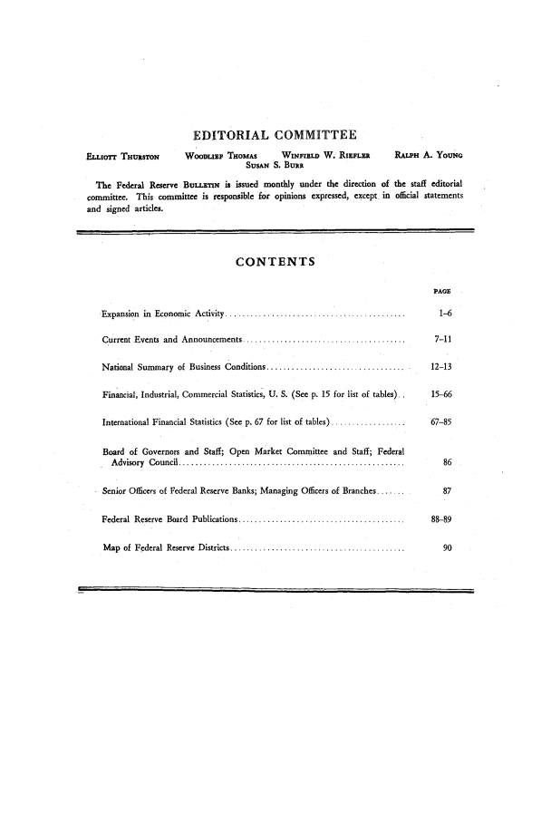 handle is hein.journals/fedred39 and id is 1 raw text is: EDITORIAL COMMITTEE
ELLIOTT THURSTON        WOODLIEF THOMAS        WINFIELD W. RIEPLER        RALPH A. YoUNG
SUSAN S. BURR
The Federal Reserve BULLETN is issued monthly under the direction of the staff editorial
committee. This committee is responsible for opinions expressed, except in official statements
and signed articles.
CONTENTS
PAGE
Expansion  in  Economic  Activity ...........................................    1-6
Current Events  and  Announcements ......................................       7-11
National Summary of Business Conditions .................................   .12-13
Financial, Industrial, Commercial Statistics, U. S. (See p. 15 for list of tables).  15-66
International Financial Statistics (See p. 67 for list of tables) ................  67-85
Board of Governors and Staff; Open Market Committee and Staff; Federal
Advisory  Council .....................................................         86
Senior Officers of Federal Reserve Banks; Managing Officers of Branches ....      87
Federal  Reserve  Board  Publications ........................................  88-89
M ap  of  Federal  Reserve  Districts ..........................................  90


