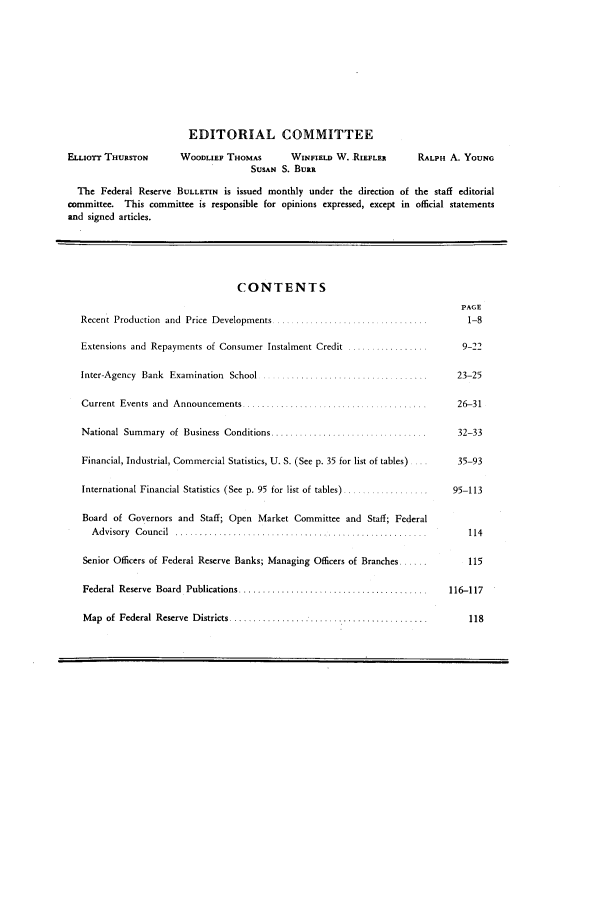 handle is hein.journals/fedred40 and id is 1 raw text is: EDITORIAL COMMITTEE
ELLIOTT THURSTON       WOODLIEF THOMAS        WINFIELD W. RIEFLER       RALPH A. YOUNG
SUSAN S. BURR
The Federal Reserve BULLETIN is issued monthly under the direction of the staff editorial
committee. This committee is responsible for opinions expressed, except in official statements
and signed articles.
CONTENTS
PAGE
Recent Production  and  Price  Developments ... ........... .... .....        1-8
Extensions and Repayments of Consumer Instalment Credit .................      9-22
Inter-Agency Bank Examination School .     .........   ........            23-25
Current  Events  and  Announcements .......  ...............  ........       26-31
National  Summary  of  Business  Conditions .................................  32-33
Financial, Industrial, Commercial Statistics, U. S. (See p. 35 for list of tables)  35-93
International Financial Statistics (See p. 95 for list of tables) ..............  95-113
Board of Governors and Staff; Open Market Committee and Staff; Federal
A d visory  C ou ncil  ............... ....... ..............................  114
Senior Officers of Federal Reserve Banks; Managing Officers of Branches ...     115
Federal  Reserve  Board  Publications ........................................  116-117
M ap  of  Federal  Reserve  D istricts ..........................................  118



