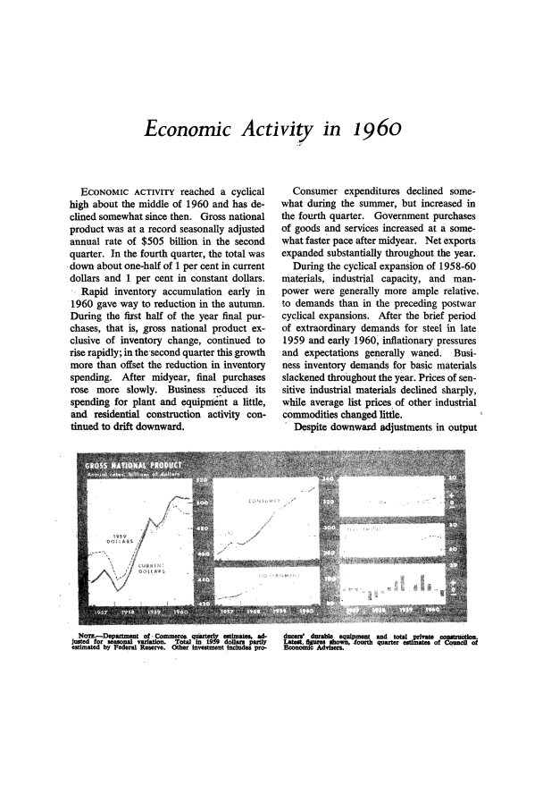 handle is hein.journals/fedred47 and id is 1 raw text is: Economic Activity in 1960

ECONOMIC ACTIVITY reached a cyclical
high about the middle of 1960 and has de-
clined somewhat since then. Gross national
product was at a record seasonally adjusted
annual rate of $505 billion in the second
quarter. In the fourth quarter, the total was
down about one-half of 1 per cent in current
dollars and 1 per cent in constant dollars.
Rapid inventory accumulation early in
1960 gave way to reduction in the autumn.
During the first half of the year final pur-
chases, that is, gross national product ex-
clusive of inventory change, continued to
rise rapidly; in the second quarter this growth
more than offset the reduction in inventory
spending. After midyear, final purchases
rose more slowly. Business reduced its
spending for plant and equipment a little,
and residential construction activity con-
tinued to drift downward.

NOTE.-Departmern of -Corce. quartar~ estimates, ad.
Justed for seasonal variation. Total In t9 9 dollars partly
estimated by Federal Reserve. other investment includes pro-

Consumer expenditures declined some-
what during the summer, but increased in
the fourth quarter. Government purchases
of goods and services increased at a some-
what faster pace after midyear. Net exports
expanded substantially throughout the year.
During the cyclical expansion of 1958-60
materials, industrial capacity, and man-
power were generally more ample relative,
to demands than in the preceding postwar
cyclical expansions. After the brief period
of extraordinary demands for steel in late
1959 and early 1960, inflationary pressures
and expectations generally waned. Busi-
ness inventory demands for basic materials
slackened throughout the year. Prices of sen-
sitive industrial materials declined sharply,
while average list prices of other industrial
commodities changed little.
. Despite downwarxd adjustments in output

ducers' durable equipment and total private    Onsitrucan.
Late  figure, hown, lourth quarter esimates of Council of
Ecnoi Advisers.



