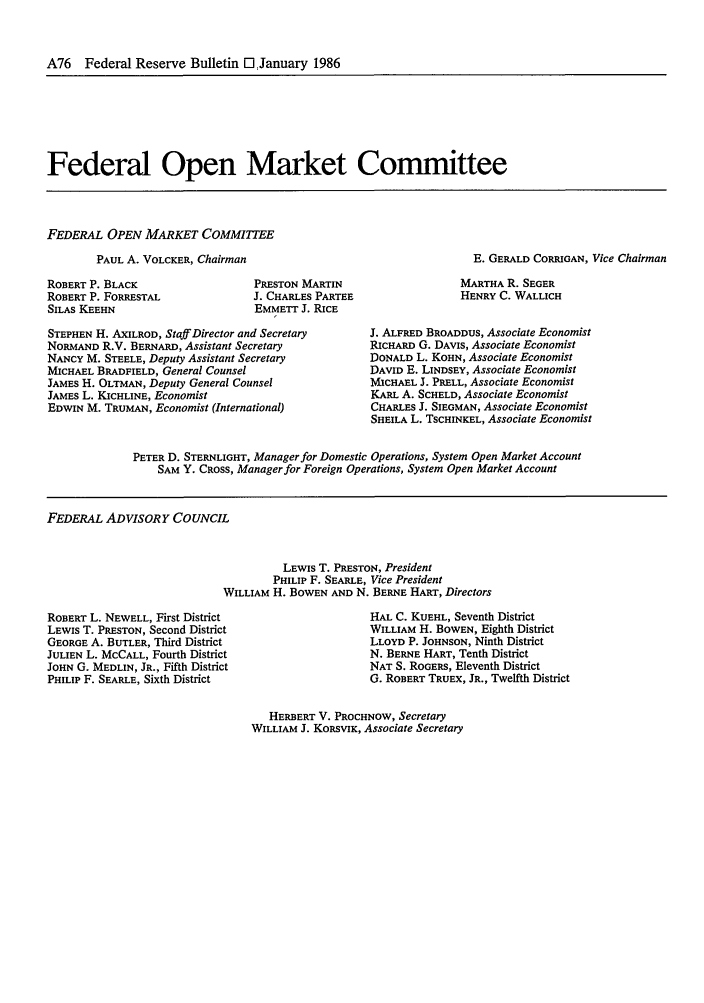 handle is hein.journals/fedred72 and id is 168 raw text is: A76 Federal Reserve Bulletin El January 1986

Federal Open Market Committee

FEDERAL OPEN MARKET COMMITTEE

PAUL A. VOLCKER, Chairman
ROBERT P. BLACK
ROBERT P. FORRESTAL
SILAS KEEHN

E. GERALD CORRIGAN, Vice Chairman

PRESTON MARTIN
J. CHARLES PARTEE
EMMETT J. RICE

MARTHA R. SEGER
HENRY C. WALLICH

STEPHEN H. AXILROD, Staff Director and Secretary
NORMAND R.V. BERNARD, Assistant Secretary
NANCY M. STEELE, Deputy Assistant Secretary
MICHAEL BRADFIELD, General Counsel
JAMES H. OLTMAN, Deputy General Counsel
JAMES L. KICHLINE, Economist
EDWIN M. TRUMAN, Economist (International)

J. ALFRED BROADDUS, Associate Economist
RICHARD G. DAVIS, Associate Economist
DONALD L. KOHN, Associate Economist
DAVID E. LINDSEY, Associate Economist
MICHAEL J. PRELL, Associate Economist
KARL A. SCHELD, Associate Economist
CHARLES J. SIEGMAN, Associate Economist
SHEILA L. TSCHINKEL, Associate Economist

PETER D. STERNLIGHT, Manager for Domestic Operations, System Open Market Account
SAM Y. CROSS, Manager for Foreign Operations, System Open Market Account

FEDERAL ADVISORY COUNCIL
LEWIS T. PRESTON, President
PHILIP F. SEARLE, Vice President
WILLIAM H. BOWEN AND N. BERNE HART, Directors

ROBERT L. NEWELL, First District
LEWIS T. PRESTON, Second District
GEORGE A. BUTLER, Third District
JULIEN L. MCCALL, Fourth District
JOHN G. MEDLIN, JR., Fifth District
PHILIP F. SEARLE, Sixth District

HAL C. KUEHL, Seventh District
WILLIAM H. BOWEN, Eighth District
LLOYD P. JOHNSON, Ninth District
N. BERNE HART, Tenth District
NAT S. ROGERS, Eleventh District
G. ROBERT TRUEX, JR., Twelfth District

HERBERT V. PROCHNOW, Secretary
WILLIAM J. KORSVIK, Associate Secretary


