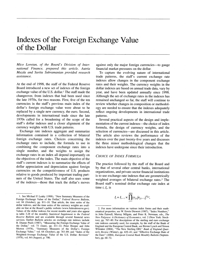 handle is hein.journals/fedred91 and id is 17 raw text is: Indexes of the Foreign Exchange Value
of the Dollar

Mico Loretan, of the Board's Division of Inter-
national Finance, prepared        this article. Autria
Mazda and Sarita Subramanian provided research
assistance.
At the end of 1998, the staff of the Federal Reserve
Board introduced a new set of indexes of the foreign
exchange value of the U.S. dollar.I The staff made the
changeover, from indexes that had been used since
the late 1970s, for two reasons. First, five of the ten
currencies in the staff's previous main index of the
dollar's foreign exchange value were about to be
replaced by a single new currency, the euro. Second,
developments in international trade since the late
1970s called for a broadening of the scope of the
staff's dollar indexes and a closer alignment of the
currency weights with U.S. trade patterns.
Exchange rate indexes aggregate and summarize
information contained in a collection of bilateral
foreign exchange rates. Choices concerning the
exchange rates to include, the formula to use in
combining the component exchange rates into a
single number, and the weights to assign the
exchange rates in an index all depend importantly on
the objectives of the index. The main objective of the
staff's current indexes is to summarize the effects of
dollar appreciation and depreciation against foreign
currencies on the competitiveness of U.S. products
relative to goods produced by important trading part-
ners of the United States. The staff also uses some
of the indexes-those that track the dollar's moves
1. See Michael P Leahy (1998), New Summary Measures of the
Foreign Exchange Value of the Dollar, Federal Reserve Bulletin,
vol. 84 (October), pp. 811-18. That article, the tune series of the
dollar indexes, and the time series of the currency weights are avail-
able on line at the Board's public website (www.federalreserve.gov).
Values of the dollar indexes for recent months and years also appear
in table 3.28 of the monthly Statistical Supplement to the Federal
Reserve Bulletin and are available through several financial news
services. Earlier Bulletin articles on exchange rate indexes include
B. Dianne Pauls (1987), Measuring the Foreign Exchange Value of
the Dollar, vol. 73 (June), pp. 411-22; Peter Hooper and John
Morton (1978), Summary Measures of the Dollar's Foreign
Exchange Value, vol. 64 (October), pp. 783-89; and Index of the
Weighted-Average Exchange Value of the U.S. Dollar: Revision
(1978), vol. 64 (August), p. 700.

against only the major foreign currencies-to gauge
financial market pressures on the dollar.
To capture the evolving nature of international
trade patterns, the staff's current exchange rate
indexes allow changes in the component exchange
rates and their weights. The currency weights in the
dollar indexes are based on annual trade data, vary by
year, and have been updated annually since 1998.
Although the set of exchange rates in the indexes has
remained unchanged so far, the staff will continue to
review whether changes in composition or methodol-
ogy are needed to ensure that the indexes adequately
reflect ongoing developments in international trade
patterns.
Several practical aspects of the design and imple-
mentation of the current indexes-the choice of index
formula, the design of currency weights, and the
selection of currencies-are discussed in this article.
The article also reviews the performance of the
indexes over the past twenty-five years and discusses
the three minor methodological changes that the
indexes have undergone since their introduction.
CHOICE OF INDEX FORMULA
The practice followed by the staff of the Board and
by that of several other central banks, international
organizations, and private-sector financial institutions
is to use exchange rate indexes that are geometrically
weighted averages of bilateral exchange rates.2 The
Board staff's nominal dollar exchange rate index at
time t, I, is
N(t)
I = It- x  eti,q'ej,t- 1  ,
j=1
2. For more information on various index forms and their math-
ematical properties, see W. Erwin Diewert (1987), Index Numbers,
in John Eatwell, Murray Milgate, and Peter K. Newman, eds., The
New Palgrave: A Dictionary of Economics, vol. 2 (New York: Stock-
ton), pp. 767-80. For descriptions of the sterling and euro exchange
rate indexes currently used, for example, by the staff of the Bank of
England and the European Central Bank, see Birone Lynch and Simon
Whitaker (2004), The New Sterling ERI, Bank of England Quar-
terly Review (Winter), pp. 429-41; and Effective Exchange Rate of
the Euro (2004), European Central Bank Monthly Bulletin (Septem-
ber), pp. 68-72.


