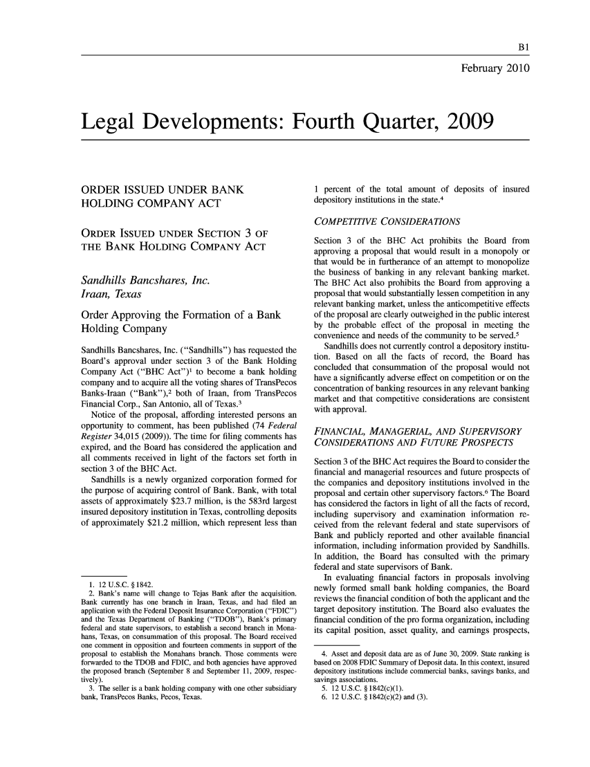 handle is hein.journals/fedred96 and id is 1 raw text is: February 2010
Legal Developments: Fourth Quarter, 2009

ORDER ISSUED UNDER BANK
HOLDING COMPANY ACT
ORDER ISSUED UNDER SECTION 3 OF
THE BANK HOLDING COMPANY ACT
Sandhills Bancshares, Inc.
Iraan, Texas
Order Approving the Formation of a Bank
Holding Company
Sandhills Bancshares, Inc. (Sandhills) has requested the
Board's approval under section 3 of the Bank Holding
Company Act (BHC Act)' to become a bank holding
company and to acquire all the voting shares of TransPecos
Banks-Iraan (Bank),2 both of Iraan, from TransPecos
Financial Corp., San Antonio, all of Texas.3
Notice of the proposal, affording interested persons an
opportunity to comment, has been published (74 Federal
Register 34,015 (2009)). The time for filing comments has
expired, and the Board has considered the application and
all comments received in light of the factors set forth in
section 3 of the BHC Act.
Sandhills is a newly organized corporation formed for
the purpose of acquiring control of Bank. Bank, with total
assets of approximately $23.7 million, is the 583rd largest
insured depository institution in Texas, controlling deposits
of approximately $21.2 million, which represent less than
1. 12 U.s.c. § 1842.
2. Bank's name will change to Tejas Bank after the acquisition.
Bank currently has one branch in Iraan, Texas, and had filed an
application with the Federal Deposit Insurance Corporation (FDIC)
and the Texas Department of Banking (TDOB), Bank's primary
federal and state supervisors, to establish a second branch in Mona-
hans, Texas, on consummation of this proposal. The Board received
one comment in opposition and fourteen comments in support of the
proposal to establish the Monahans branch. Those comments were
forwarded to the TDOB and FDIC, and both agencies have approved
the proposed branch (September 8 and September 11, 2009, respec-
tively).
3. The seller is a bank holding company with one other subsidiary
bank, TransPecos Banks, Pecos, Texas.

1 percent of the total amount of deposits of insured
depository institutions in the state.4
COMPETITIVE CONSIDERATIONS
Section 3 of the BHC Act prohibits the Board from
approving a proposal that would result in a monopoly or
that would be in furtherance of an attempt to monopolize
the business of banking in any relevant banking market.
The BHC Act also prohibits the Board from approving a
proposal that would substantially lessen competition in any
relevant banking market, unless the anticompetitive effects
of the proposal are clearly outweighed in the public interest
by the probable effect of the proposal in meeting the
convenience and needs of the community to be served.5
Sandhills does not currently control a depository institu-
tion. Based on all the facts of record, the Board has
concluded that consummation of the proposal would not
have a significantly adverse effect on competition or on the
concentration of banking resources in any relevant banking
market and that competitive considerations are consistent
with approval.
FINANCIAL, MANAGERIAL, AND SUPERVISORY
CONSIDERATIONS AND FUTURE PROSPECTS
Section 3 of the BHC Act requires the Board to consider the
financial and managerial resources and future prospects of
the companies and depository institutions involved in the
proposal and certain other supervisory factors.6 The Board
has considered the factors in light of all the facts of record,
including supervisory and examination information re-
ceived from the relevant federal and state supervisors of
Bank and publicly reported and other available financial
information, including information provided by Sandhills.
In addition, the Board has consulted with the primary
federal and state supervisors of Bank.
In evaluating financial factors in proposals involving
newly formed small bank holding companies, the Board
reviews the financial condition of both the applicant and the
target depository institution. The Board also evaluates the
financial condition of the pro forma organization, including
its capital position, asset quality, and earnings prospects,
4. Asset and deposit data are as of June 30, 2009. State ranking is
based on 2008 FDIC Summary of Deposit data. In this context, insured
depository institutions include commercial banks, savings banks, and
savings associations.
5. 12 U.S.C. § 1842(c)(1).
6. 12 U.S.C. § 1842(c)(2) and (3).


