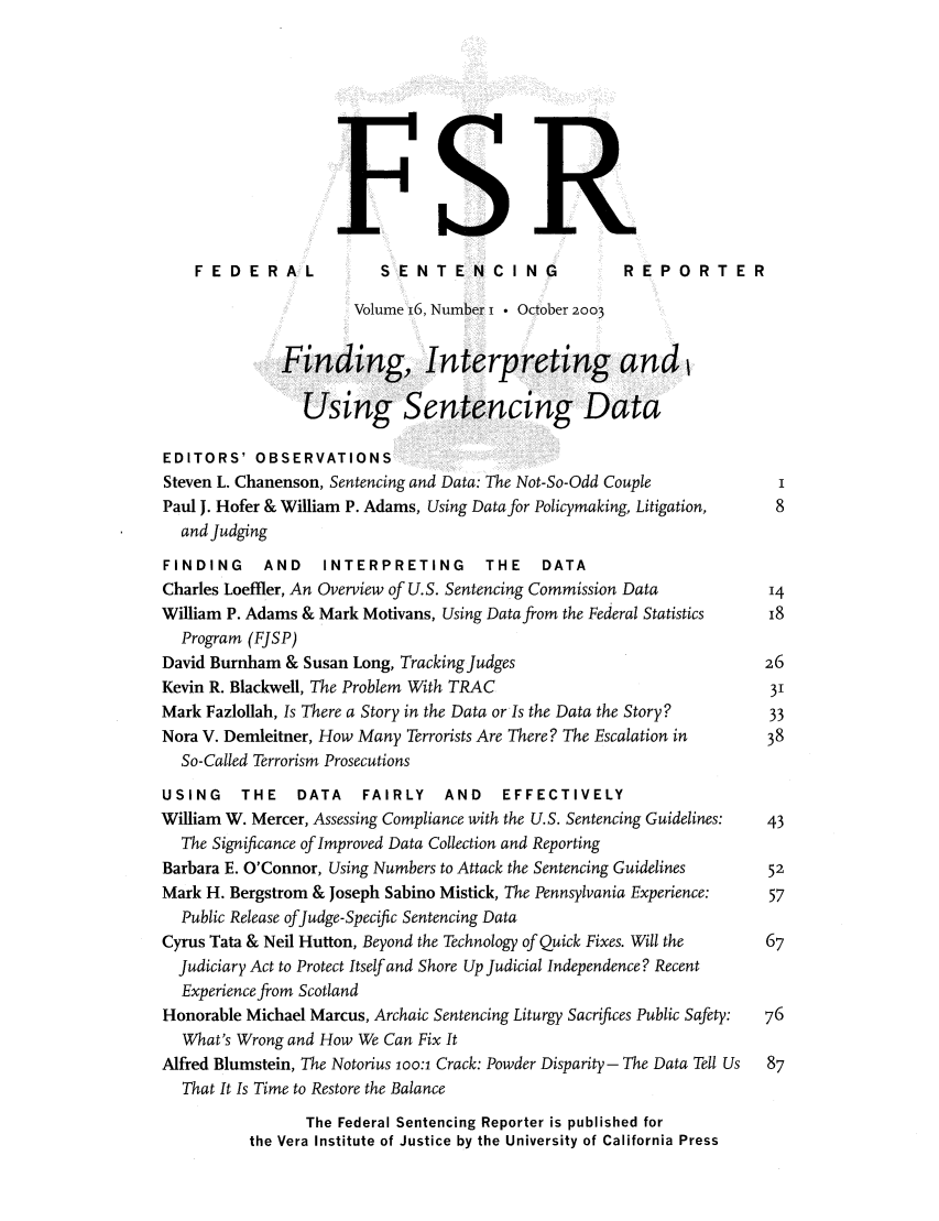handle is hein.journals/fedsen16 and id is 1 raw text is: FR
FE DERAL              SENTENCING                    REPORTER
Volume 16, Number i  October 2003
Finding, Interpretin                     and
Using Sentencing Data
EDITORS' OBSERVATIONS
Steven L. Chanenson, Sentencing and Data: The Not-So-Odd Couple
Paul J. Hofer & William P. Adams, Using Data for Policymaking, Litigation,  8
and Judging
FINDING     AND    INTERPRETING        THE    DATA
Charles Loeffler, An Overview of U.S. Sentencing Commission Data         14
William P. Adams & Mark Motivans, Using Data from the Federal Statistics  18
Program (FJSP)
David Burnham & Susan Long, Tracking Judges                              26
Kevin R. Blackwell, The Problem With TRAC                                 31
Mark Fazlollah, Is There a Story in the Data or Is the Data the Story?    33
Nora V. Demleitner, How Many Terrorists Are There? The Escalation in     38
So-Called Terrorism Prosecutions
USING     THE   DATA    FAIRLY    AND    EFFECTIVELY
William W. Mercer, Assessing Compliance with the U.S. Sentencing Guidelines:  43
The Significance of Improved Data Collection and Reporting
Barbara E. O'Connor, Using Numbers to Attack the Sentencing Guidelines   52
Mark H. Bergstrom & Joseph Sabino Mistick, The Pennsylvania Experience:  57
Public Release ofJudge- Specific Sentencing Data
Cyrus Tata & Neil Hutton, Beyond the Technology of Quick Fixes. Will the  67
Judiciary Act to Protect Itself and Shore Up Judicial Independence? Recent
Experience from Scotland
Honorable Michael Marcus, Archaic Sentencing Liturgy Sacrifices Public Safety:  76
What's Wrong and How We Can Fix It
Alfred Blumstein, The Notorius loo:i Crack: Powder Disparity - The Data Tell Us  87
That It Is Time to Restore the Balance
The Federal Sentencing Reporter is published for
the Vera Institute of Justice by the University of California Press



