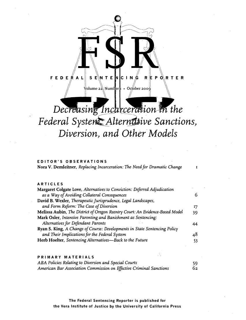 handle is hein.journals/fedsen22 and id is 1 raw text is: FEDERAL          SE\NTE        C ING      R EPORTE R
volume 2, Numbr i  October 2009
Dec -asin             nc          _    -ton         the
Federal Syste                Altern kve Sanctions,
Diversion, and Other*Models
EDITOR'S OBSERVATIONS
Nora V. Demleitner, Replacing Incarceration: The Need for Dramatic Change  I
ARTICLES
Margaret Colgate Love, Alternatives to Conviction: Deferred Adjudication
as a Way of Avoiding Collateral Consequences                        6
David B. Wexler, Therapeutic Jurisprudence, Legal Landscapes,
and Form Reform: The Case of Diversion                             17
Melissa Aubin, The District of Oregon Reentry Court: An Evidence-Based Model  39
Mark Osler, Intensive Parenting and Banishment as Sentencing:
Alternatives for Defendant Parents                                 44
Ryan S. King, A Change of Course: Developments in State Sentencing Policy
and Their Implications for the Federal System                      48
Herb Hoelter, Sentencing Alternatives-Back to the Future             53
PRIMARY MATERIALS
ABA Policies Relating to Diversion and Special Courts                59
American Bar Association Commission on Effective Criminal Sanctions  62
The Federal Sentencing Reporter is published for
the Vera Institute of Justice by the University of California Press


