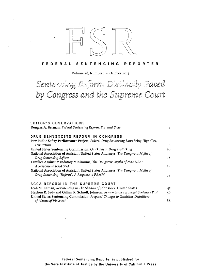 handle is hein.journals/fedsen28 and id is 1 raw text is: 














      FEDERAL           SENTENCING                REPORTER

                      Volume 28, Number i * October 2015





   by Congress arnd t                     Supreme Cort






EDITOR'S OBSERVATIONS
Douglas A. Berman, Federal Sentencing Reform, Fast and Slow

DRUG SENTENCING REFORM IN COiNGRESS
Pew Public Safety Performance Project, Federal Drug Sentencing Laws Bring High Cost,
  Low Return
United States Sentencing Commission, Quick Facts, Drug Trafficking
National Association of Assistant United States Attorneys, The Dangerous Myths of
  Drug Sentencing Reform
Families Against Mandatory Minimums, The Dangerous Myths of NAA USA:
  A Response to NAA USA
National Association of Assistant United States Attorneys, The Dangerous Myths of
  Drug Sentencing Reform: A Response to FAMM

ACCA REFORM IN THE SUPREMSE COURT
Leah M. Litman, Resentencing in The Shadow of Johnson v. United States
Stephen R. Sady and Gillian R. Schroff, Johnson: Remembrance of Illegal Sentences Past
United States Sentencing Commission, Proposed Changes to Guideline Definitions
  of Crime of Violence














                 Federal Sentencing Reporter is published for
       the Vera Institute of Justice by the University of California Press


r--


R=


