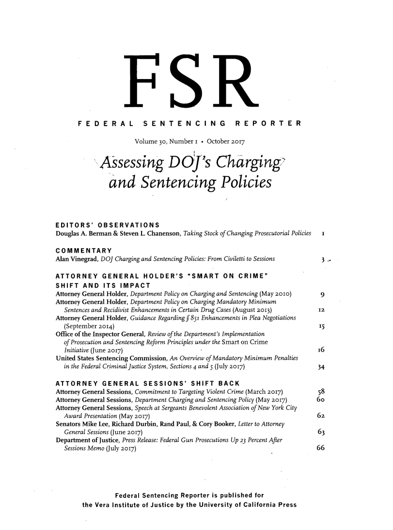handle is hein.journals/fedsen30 and id is 1 raw text is: 












                          FR.

      FEDERAL SENTENCING REPORTER

                      Volume 30, Number i * October 2017


            Assessing D.'s Charging

               and Sentencing Policies




EDITORS' OBSERVATIONS
Douglas A. Berman & Steven L. Chanenson, Taking Stock of Changing Prosecutorial Policies  I

COMMENTARY
Alan Vinegrad, DOJ Charging and Sentencing Policies: From Civiletti to Sessions  3

ATTORNEY GENERAL HOLDER'S SMART ON CRIME
SHIFT   AND   ITS IMPACT
Attorney General Holder, Department Policy on Charging and Sentencing (May 2010)  9
Attorney General Holder, Department Policy on Charging Mandatory Minimum
  Sentences and Recidivist Enhancements in Certain Drug Cases (August 2013) 12
Attorney General Holder, Guidance Regarding f 851 Enhancements in Plea Negotiations
  (September 2014)                                                        15
Office of the Inspector General, Review ofthe Department's Implementation
  of Prosecution and Sentencing Reform Principles under the Smart on Crime
  Initiative (June 2017)                                                  16
United States Sentencing Commission, An Overview of Mandatory Minimum Penalties
  in the Federal Criminal Justice System, Sections 4 and 5 (July 2017)    34

ATTORNEY GENERAL SESSIONS' SHIFT BACK
Attorney General Sessions, Commitment to Targeting Violent Crime (March 2017)  58
Attorney General Sessions, Department Charging and Sentencing Policy (May 2017)  6o
Attorney General Sessions, Speech at Sergeants Benevolent Association of New York City
  Award Presentation (May 2017)                                           62
Senators Mike Lee, Richard Durbin, Rand Paul, & Cory Booker, Letter to Attorney
   General Sessions (June 2017)                                           63
Department of Justice, Press Release: Federal Gun Prosecutions Up 23 Percent After
   Sessions Memo (July 2017)                                              66





                 Federal Sentencing Reporter is published for
        the Vera Institute of Justice by the University of California Press


