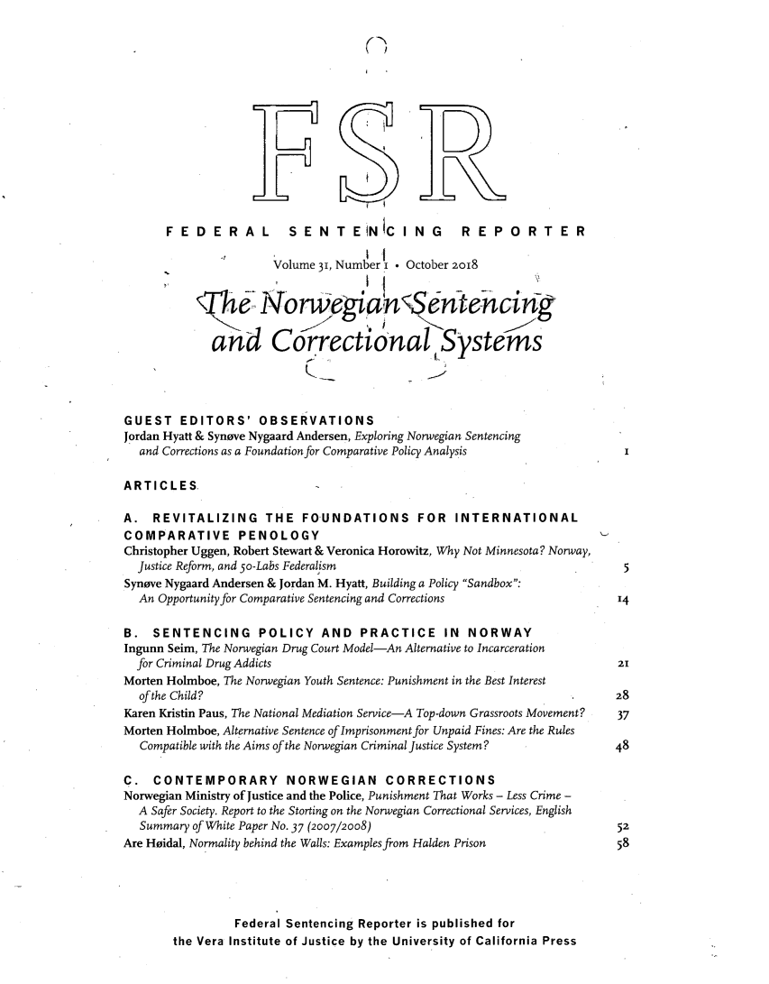 handle is hein.journals/fedsen31 and id is 1 raw text is: 

(


      FEDERAL           SENTENICING              REPORTER
                                   I  I
                      Volume 31, Number i * October 2018

                                    IiW,
           iT< No rwogin(                 Sntehcing

             and Correctional Systems




GUEST   EDITORS' OBSERVATIONS
Jordan Hyatt & Synove Nygaard Andersen, Exploring Norwegian Sentencing
  and Corrections as a Foundation for Comparative Policy Analysis

ARTICLES.

A.  REVITALIZING THE FOUNDATIONS FOR INTERNATIONAL
COMPARATIVE PENOLOGY
Christopher Uggen, Robert Stewart & Veronica Horowitz, Why Not Minnesota? Norway,
  Justice Reform, and 5o-Labs Federalism                                5
Syneve Nygaard Andersen & Jordan M. Hyatt, Building a Policy Sandbox:
  An Opportunity for Comparative Sentencing and Corrections             14

B.  SENTENCING POLICY AND PRACTICE IN NORWAY
Ingunn Seim, The Norwegian Drug Court Model-An Alternative to Incarceration
  for Criminal Drug Addicts                                             21
Morten Holmboe, The Norwegian Youth Sentence: Punishment in the Best Interest
  of the Child?                                                        28
Karen Kristin Paus, The National Mediation Service-A Top-down Grassroots Movement?  37
Morten Holmboe, Alternative Sentence of Imprisonment for Unpaid Fines: Are the Rules
  Compatible with the Aims ofthe Norwegian Criminal Justice System?          48

C.  CONTEMPORARY NORWEGIAN CORRECTIONS
Norwegian Ministry of Justice and the Police, Punishment That Works - Less Crime -
  A Safer Society. Report to the Storting on the Norwegian Correctional Services, English
  Summary of White Paper No. 37 (2007/2008)                             52
Are Heidal, Normality behind the Walls: Examples from Halden Prison 58





                Federal Sentencing Reporter is published for
       the Vera Institute of Justice by the University of California Press


