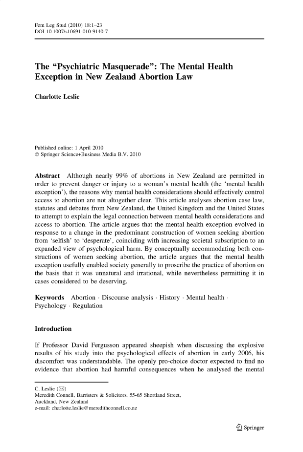 handle is hein.journals/femlst18 and id is 1 raw text is: Fem Leg Stud (2010) 18:1-23
DOI 10.1007/s10691-010-9140-7
The Psychiatric Masquerade: The Mental Health
Exception in New Zealand Abortion Law
Charlotte Leslie
Published online: 1 April 2010
© Springer Science+Business Media B.V. 2010
Abstract Although nearly 99% of abortions in New Zealand are permitted in
order to prevent danger or injury to a woman's mental health (the 'mental health
exception'), the reasons why mental health considerations should effectively control
access to abortion are not altogether clear. This article analyses abortion case law,
statutes and debates from New Zealand, the United Kingdom and the United States
to attempt to explain the legal connection between mental health considerations and
access to abortion. The article argues that the mental health exception evolved in
response to a change in the predominant construction of women seeking abortion
from 'selfish' to 'desperate', coinciding with increasing societal subscription to an
expanded view of psychological harm. By conceptually accommodating both con-
structions of women seeking abortion, the article argues that the mental health
exception usefully enabled society generally to proscribe the practice of abortion on
the basis that it was unnatural and irrational, while nevertheless permitting it in
cases considered to be deserving.
Keywords Abortion - Discourse analysis - History - Mental health
Psychology - Regulation
Introduction
If Professor David Fergusson appeared sheepish when discussing the explosive
results of his study into the psychological effects of abortion in early 2006, his
discomfort was understandable. The openly pro-choice doctor expected to find no
evidence that abortion had harmful consequences when he analysed the mental
C. Leslie (E)
Meredith Connell, Barristers & Solicitors, 55-65 Shortland Street,
Auckland, New Zealand
e-mail: charlotte.leslie@meredithconnell.co.nz

I_ Springer


