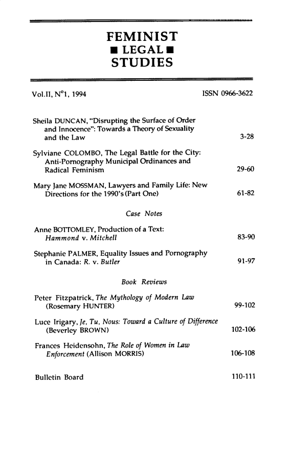 handle is hein.journals/femlst2 and id is 1 raw text is: FEMINIST
LEGAL
STUDIES
Vol.11, N1, 1994                            ISSN 0966-3622
Sheila DUNCAN, Disrupting the Surface of Order
and Innocence: Towards a Theory of Sexuality
and the Law                                        3-28
Sylviane COLOMBO, The Legal Battle for the City:
Anti-Pornography Municipal Ordinances and
Radical Feminism                                  29-60
Mary Jane MOSSMAN, Lawyers and Family Life: New
Directions for the 1990's (Part One)              61-82
Case Notes
Anne BOTTOMLEY, Production of a Text:
Hammond v. Mitchell                               83-90
Stephanie PALMER, Equality Issues and Pornography
in Canada: R. v. Butler                           91-97
Book Reviews
Peter Fitzpatrick, The Mythology of Modern Law
(Rosemary HUNTER)                                99-102
Luce Irigary, Je, Tu, Nous: Toward a Culture of Difference
(Beverley BROWN)                                102-106
Frances Heidensohn, The Role of Women in Law
Enforcement (Allison MORRIS)                    106-108

Bulletin Board

110-111


