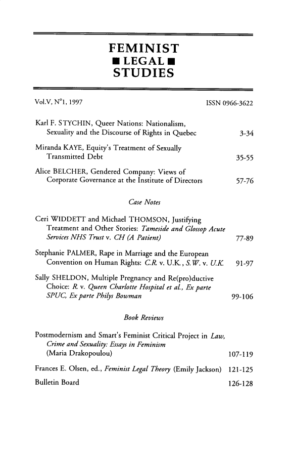 handle is hein.journals/femlst5 and id is 1 raw text is: FEMINIST
LEGAL
STUDIES
Vol.V, N°1, 1997                                ISSN 0966-3622
Karl F. STYCHIN, Queer Nations: Nationalism,
Sexuality and the Discourse of Rights in Quebec       3-34
Miranda KAYE, Equity's Treatment of Sexually
Transmitted Debt                                     35-55
Alice BELCHER, Gendered Company: Views of
Corporate Governance at the Institute of Directors   57-76
Case Notes
Ceri WIDDETT and Michael THOMSON, Justifying
Treatment and Other Stories: Tameside and Glossop Acute
Services NHS Trust v. CH (A Patient)                 77-89
Stephanie PALMER, Rape in Marriage and the European
Convention on Human Rights: CR. v. U.K., S. W. v. UK 91-97
Sally SHELDON, Multiple Pregnancy and Re(pro)ductive
Choice: R. v. Queen Charlotte Hospital et al., Ex parte
SPUC, Ex parte Philys Bowman                        99-106
Book Reviews
Postmodernism and Smart's Feminist Critical Project in Law,
Crime and Sexuality: Essays in Feminism
(Maria Drakopoulou)                                107-119
Frances E. Olsen, ed., Feminist Legal Theory (Emily Jackson) 121-125

Bulletin Board

126-128


