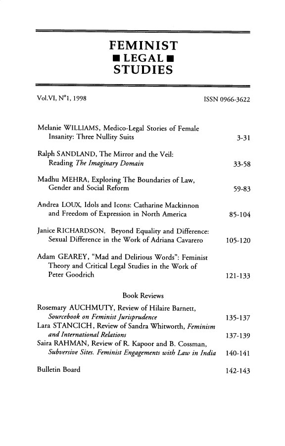 handle is hein.journals/femlst6 and id is 1 raw text is: FEMINIST
LEGAL
STUDIES
Vol.VI, N1, 1998                               ISSN 0966-3622
Melanie WILLIAMS, Medico-Legal Stories of Female
Insanity: Three Nullity Suits                         3-31
Ralph SANDLAND, The Mirror and the Veil:
Reading The Imaginary Domain                         33-58
Madhu MEHRA, Exploring The Boundaries of Law,
Gender and Social Reform                             59-83
Andrea LOUX, Idols and Icons: Catharine Mackinnon
and Freedom of Expression in North America          85-104
Janice RICHARDSON, Beyond Equality and Difference:
Sexual Difference in the Work of Adriana Cavarero  105-120
Adam GEAREY, Mad and Delirious Words: Feminist
Theory and Critical Legal Studies in the Work of
Peter Goodrich                                     121-133
Book Reviews
Rosemary AUCHMUTY, Review of Hilaire Barnett,
Sourcebook on Feminist Jurisprudence               135-137
Lara STANCICH, Review of Sandra Whitworth, Feminism
and International Relations                        137-139
Saira RAHMAN, Review of R. Kapoor and B. Cossman,
Subversive Sites. Feminist Engagements with Law in India 140-141

Bulletin Board

142-143


